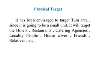 Physical Target
It has been envisaged to target Tura area ,
since it is going to be a small unit. It will target
the Hotels , Restaurants , Catering Agencies ,
Locality People , House wives , Friends ,
Relatives , etc,.
 