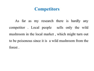 Competitors
As far as my research there is hardly any
competitor . Local people sells only the wild
mushroom in the local market , which might turn out
to be poisonous since it is a wild mushroom from the
forest .
 