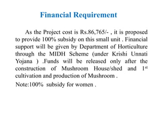 Financial Requirement
As the Project cost is Rs.86,765/- , it is proposed
to provide 100% subsidy on this small unit . Financial
support will be given by Department of Horticulture
through the MIDH Scheme (under Krishi Unnati
Yojana ) .Funds will be released only after the
construction of Mushroom House/shed and 1st
cultivation and production of Mushroom .
Note:100% subsidy for women .
 