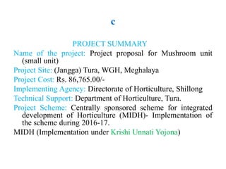 c
PROJECT SUMMARY
Name of the project: Project proposal for Mushroom unit
(small unit)
Project Site: (Jangga) Tura, WGH, Meghalaya
Project Cost: Rs. 86,765.00/-
Implementing Agency: Directorate of Horticulture, Shillong
Technical Support: Department of Horticulture, Tura.
Project Scheme: Centrally sponsored scheme for integrated
development of Horticulture (MIDH)- Implementation of
the scheme during 2016-17.
MIDH (Implementation under Krishi Unnati Yojona)
 