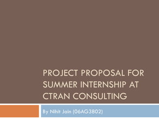 PROJECT PROPOSAL FOR SUMMER INTERNSHIP AT CTRAN CONSULTING By Nihit Jain (06AG3802) 