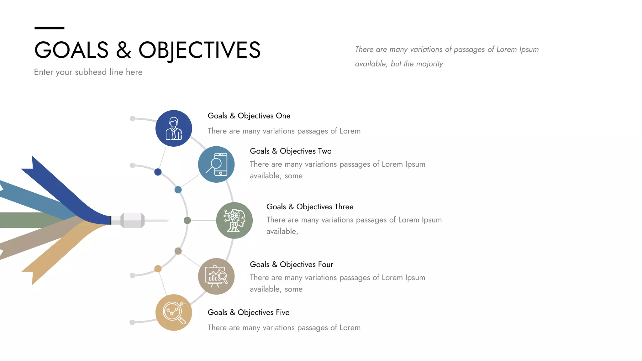 GOALS & OBJECTIVES
Enter your subhead line here
There are many variations of passages of Lorem Ipsum
available, but the majority
Goals & Objectives One
There are many variations passages of Lorem
Goals & Objectives Five
There are many variations passages of Lorem
Goals & Objectives Three
There are many variations passages of Lorem Ipsum
available,
Goals & Objectives Four
There are many variations passages of Lorem Ipsum
available, some
Goals & Objectives Two
There are many variations passages of Lorem Ipsum
available, some
 
