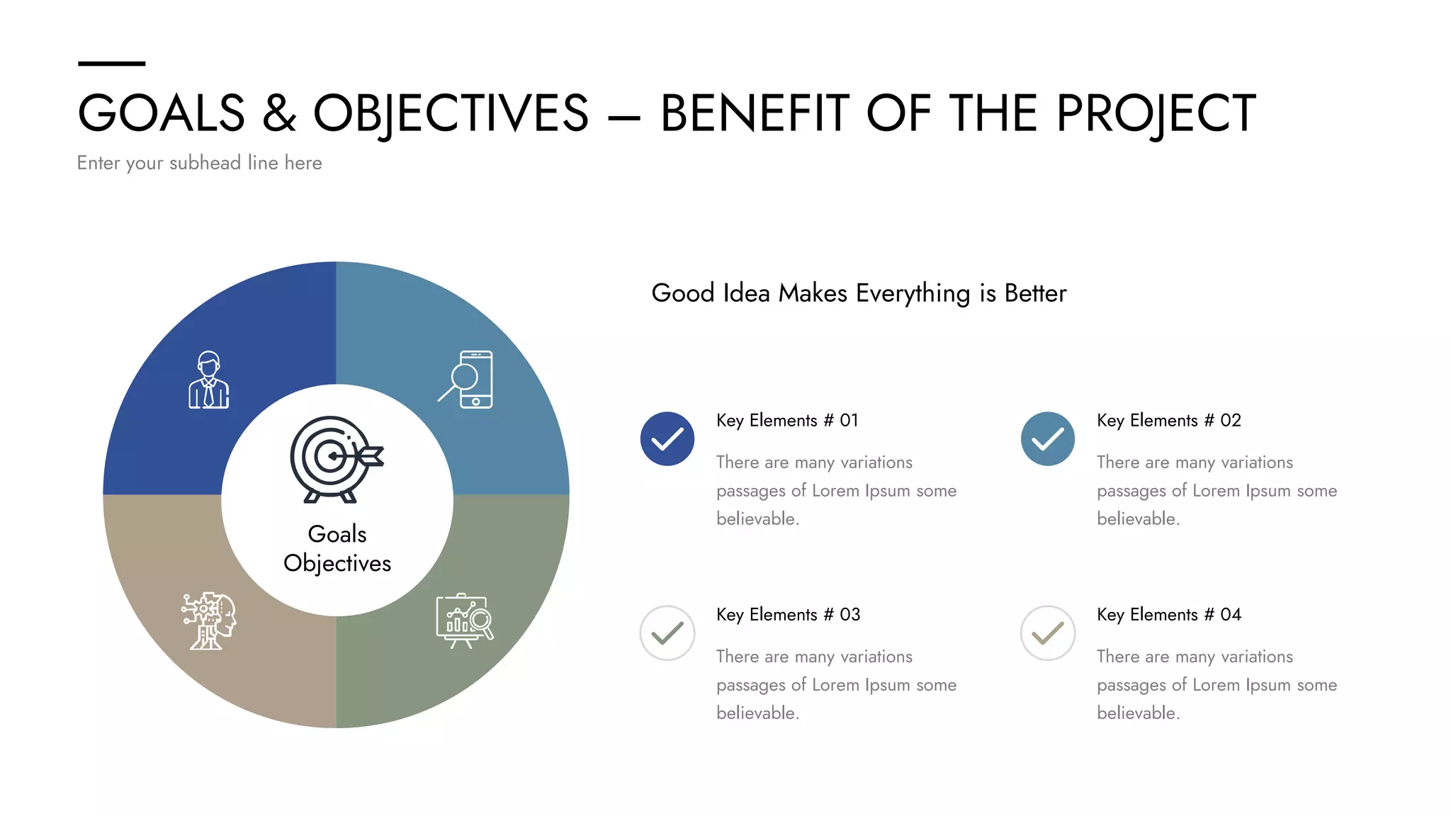 GOALS & OBJECTIVES – BENEFIT OF THE PROJECT
Enter your subhead line here
Goals
Objectives
Key Elements # 01
There are many variations
passages of Lorem Ipsum some
believable.
Key Elements # 03
There are many variations
passages of Lorem Ipsum some
believable.
Good Idea Makes Everything is Better
Key Elements # 02
There are many variations
passages of Lorem Ipsum some
believable.
Key Elements # 04
There are many variations
passages of Lorem Ipsum some
believable.
 