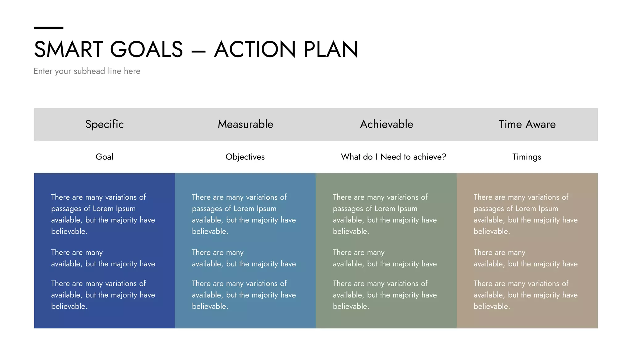 SMART GOALS – ACTION PLAN
Enter your subhead line here
Specific Measurable Achievable Time Aware
Goal Objectives What do I Need to achieve? Timings
There are many variations of
passages of Lorem Ipsum
available, but the majority have
believable.
There are many
available, but the majority have
There are many variations of
available, but the majority have
believable.
There are many variations of
passages of Lorem Ipsum
available, but the majority have
believable.
There are many
available, but the majority have
There are many variations of
available, but the majority have
believable.
There are many variations of
passages of Lorem Ipsum
available, but the majority have
believable.
There are many
available, but the majority have
There are many variations of
available, but the majority have
believable.
There are many variations of
passages of Lorem Ipsum
available, but the majority have
believable.
There are many
available, but the majority have
There are many variations of
available, but the majority have
believable.
 
