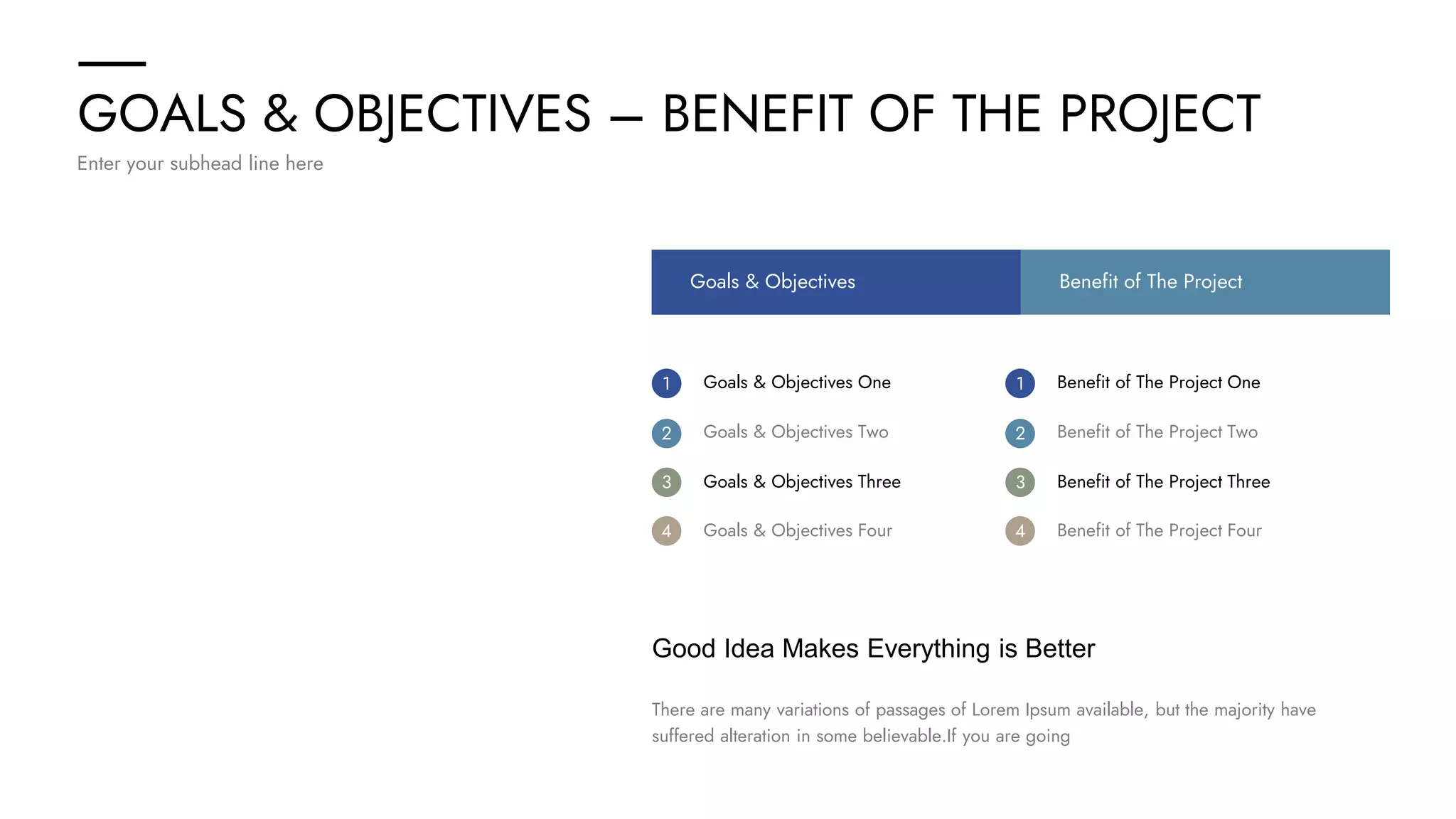 GOALS & OBJECTIVES – BENEFIT OF THE PROJECT
Enter your subhead line here
Good Idea Makes Everything is Better
There are many variations of passages of Lorem Ipsum available, but the majority have
suffered alteration in some believable.If you are going
Goals & Objectives One Benefit of The Project One
1 1
Goals & Objectives Two Benefit of The Project Two
2 2
Goals & Objectives Three Benefit of The Project Three
3 3
Goals & Objectives Four Benefit of The Project Four
4 4
Goals & Objectives Benefit of The Project
 