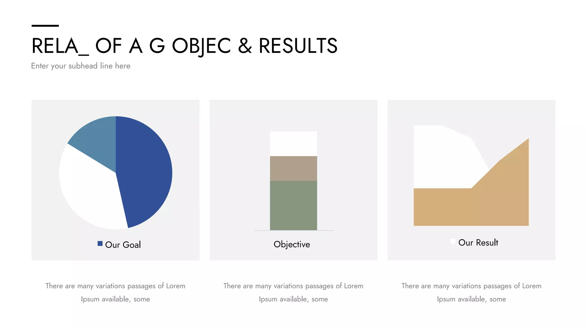 RELA_ OF A G OBJEC & RESULTS
Enter your subhead line here
There are many variations passages of Lorem
Ipsum available, some
There are many variations passages of Lorem
Ipsum available, some
There are many variations passages of Lorem
Ipsum available, some
Our Goal Objective Our Result
 