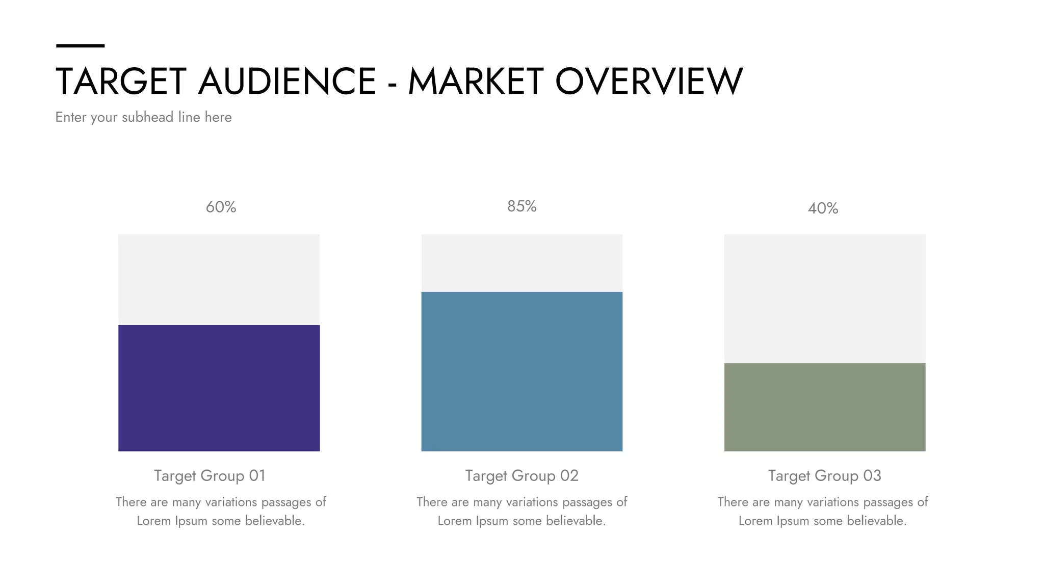 TARGET AUDIENCE - MARKET OVERVIEW
Enter your subhead line here
There are many variations passages of
Lorem Ipsum some believable.
There are many variations passages of
Lorem Ipsum some believable.
There are many variations passages of
Lorem Ipsum some believable.
60% 85% 40%
Target Group 01 Target Group 02 Target Group 03
 