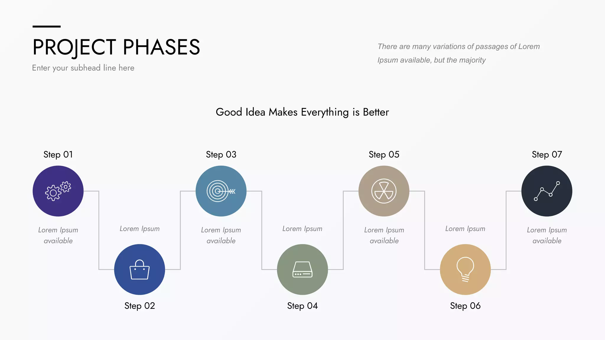 PROJECT PHASES
Enter your subhead line here
There are many variations of passages of Lorem
Ipsum available, but the majority
Step 01 Step 03 Step 05 Step 07
Step 06
Step 04
Step 02
Lorem Ipsum
available
Lorem Ipsum Lorem Ipsum
available
Lorem Ipsum Lorem Ipsum
available
Lorem Ipsum Lorem Ipsum
available
Good Idea Makes Everything is Better
 