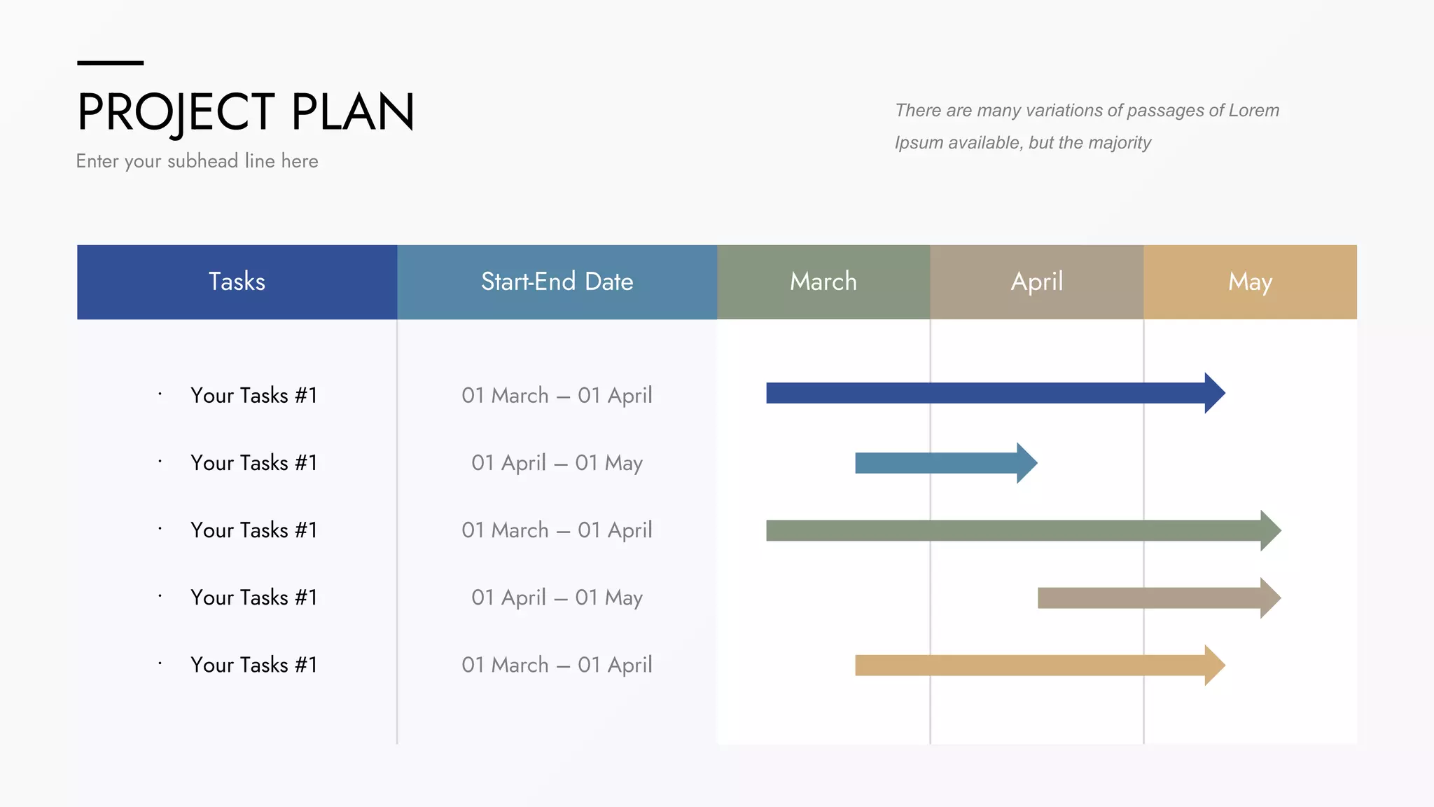 PROJECT PLAN
Enter your subhead line here
There are many variations of passages of Lorem
Ipsum available, but the majority
Tasks Start-End Date March April May
• Your Tasks #1
• Your Tasks #1
• Your Tasks #1
• Your Tasks #1
• Your Tasks #1
01 March – 01 April
01 April – 01 May
01 March – 01 April
01 April – 01 May
01 March – 01 April
 