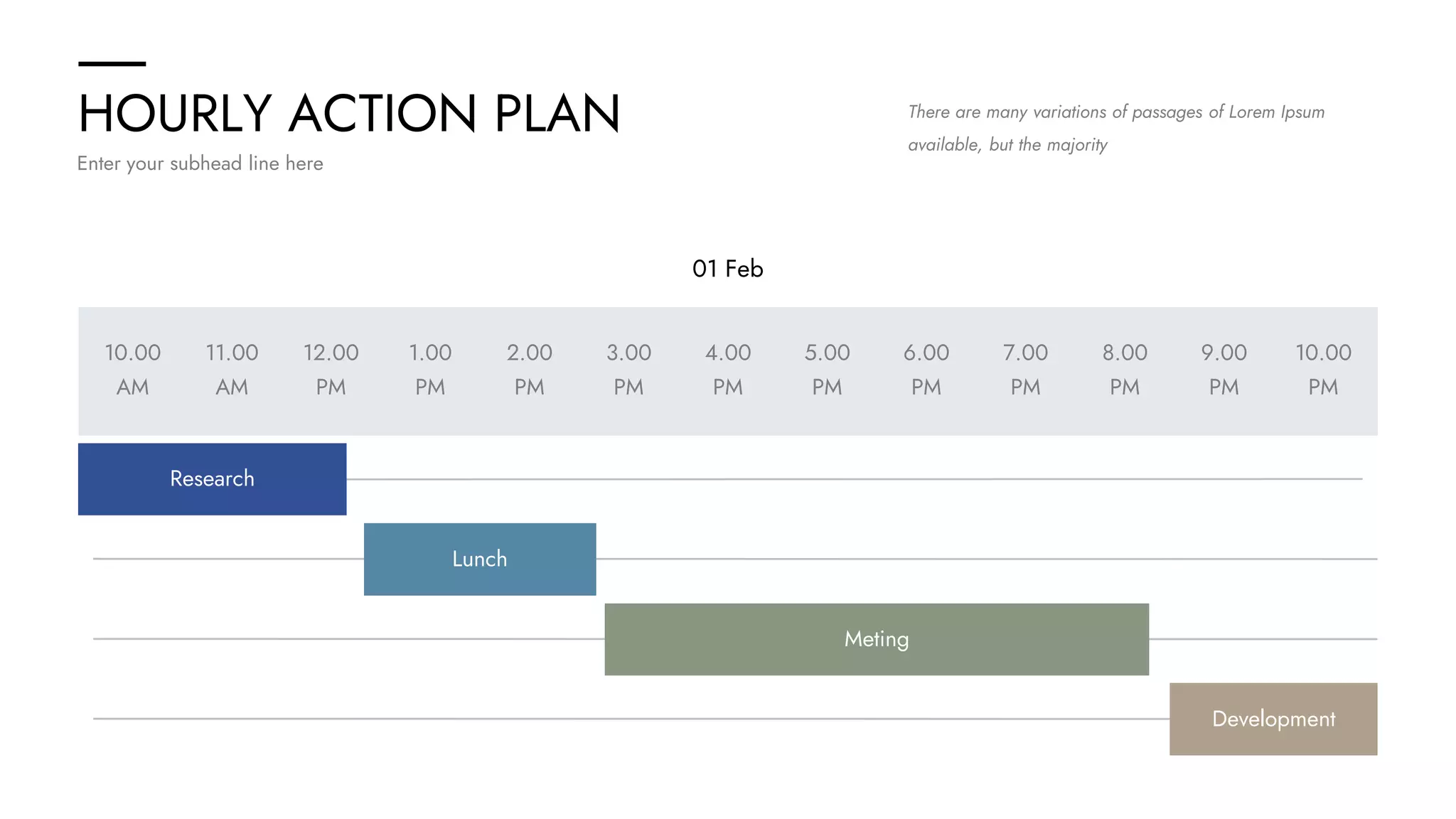 HOURLY ACTION PLAN
Enter your subhead line here
There are many variations of passages of Lorem Ipsum
available, but the majority
01 Feb
10.00
AM
10.00
PM
11.00
AM
12.00
PM
1.00
PM
2.00
PM
3.00
PM
4.00
PM
5.00
PM
6.00
PM
7.00
PM
8.00
PM
9.00
PM
Research
Lunch
Meting
Development
 