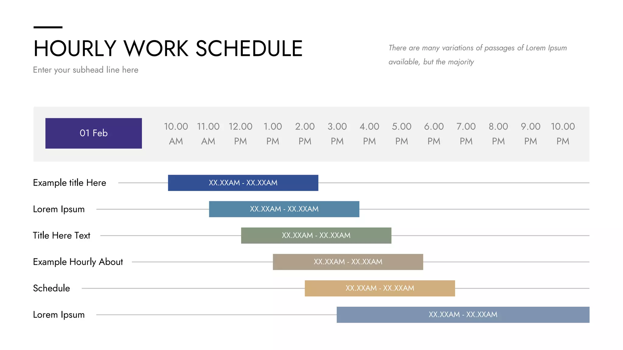 HOURLY WORK SCHEDULE
Enter your subhead line here
There are many variations of passages of Lorem Ipsum
available, but the majority
10.00
AM
10.00
PM
11.00
AM
12.00
PM
1.00
PM
2.00
PM
3.00
PM
4.00
PM
5.00
PM
6.00
PM
7.00
PM
8.00
PM
9.00
PM
01 Feb
Example title Here XX.XXAM - XX.XXAM
Lorem Ipsum XX.XXAM - XX.XXAM
Title Here Text XX.XXAM - XX.XXAM
Example Hourly About XX.XXAM - XX.XXAM
Schedule XX.XXAM - XX.XXAM
Lorem Ipsum XX.XXAM - XX.XXAM
 