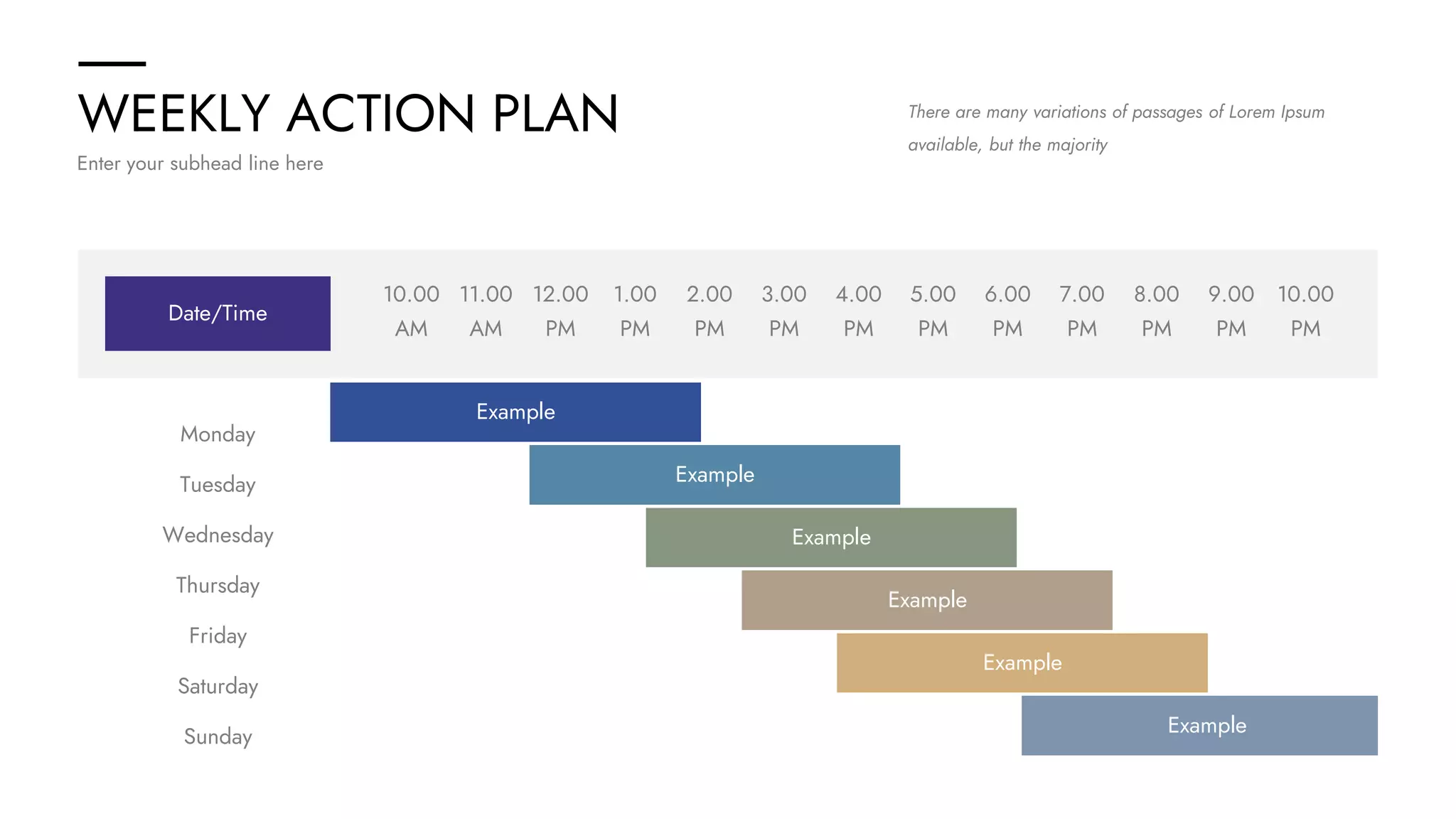 WEEKLY ACTION PLAN
Enter your subhead line here
There are many variations of passages of Lorem Ipsum
available, but the majority
Sunday
Saturday
Friday
Thursday
Wednesday
Tuesday
Monday
Example
Example
Example
10.00
AM
10.00
PM
11.00
AM
12.00
PM
1.00
PM
2.00
PM
3.00
PM
4.00
PM
5.00
PM
6.00
PM
7.00
PM
8.00
PM
9.00
PM
Date/Time
Example
Example
Example
 
