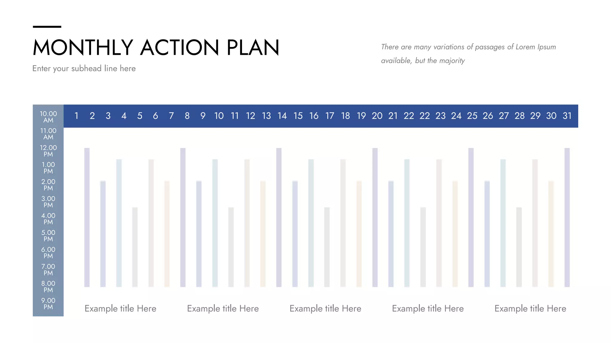 MONTHLY ACTION PLAN
Enter your subhead line here
There are many variations of passages of Lorem Ipsum
available, but the majority
1 2 3 4 5 6 7 8 9 10 11 12 13 14 15 16 17 18 19 20 21 22 22 23 24 25 26 27 28 29 30 31
Example title Here Example title Here
Example title Here
Example title Here
Example title Here
10.00
AM
11.00
AM
12.00
PM
1.00
PM
2.00
PM
3.00
PM
4.00
PM
5.00
PM
6.00
PM
7.00
PM
8.00
PM
9.00
PM
 