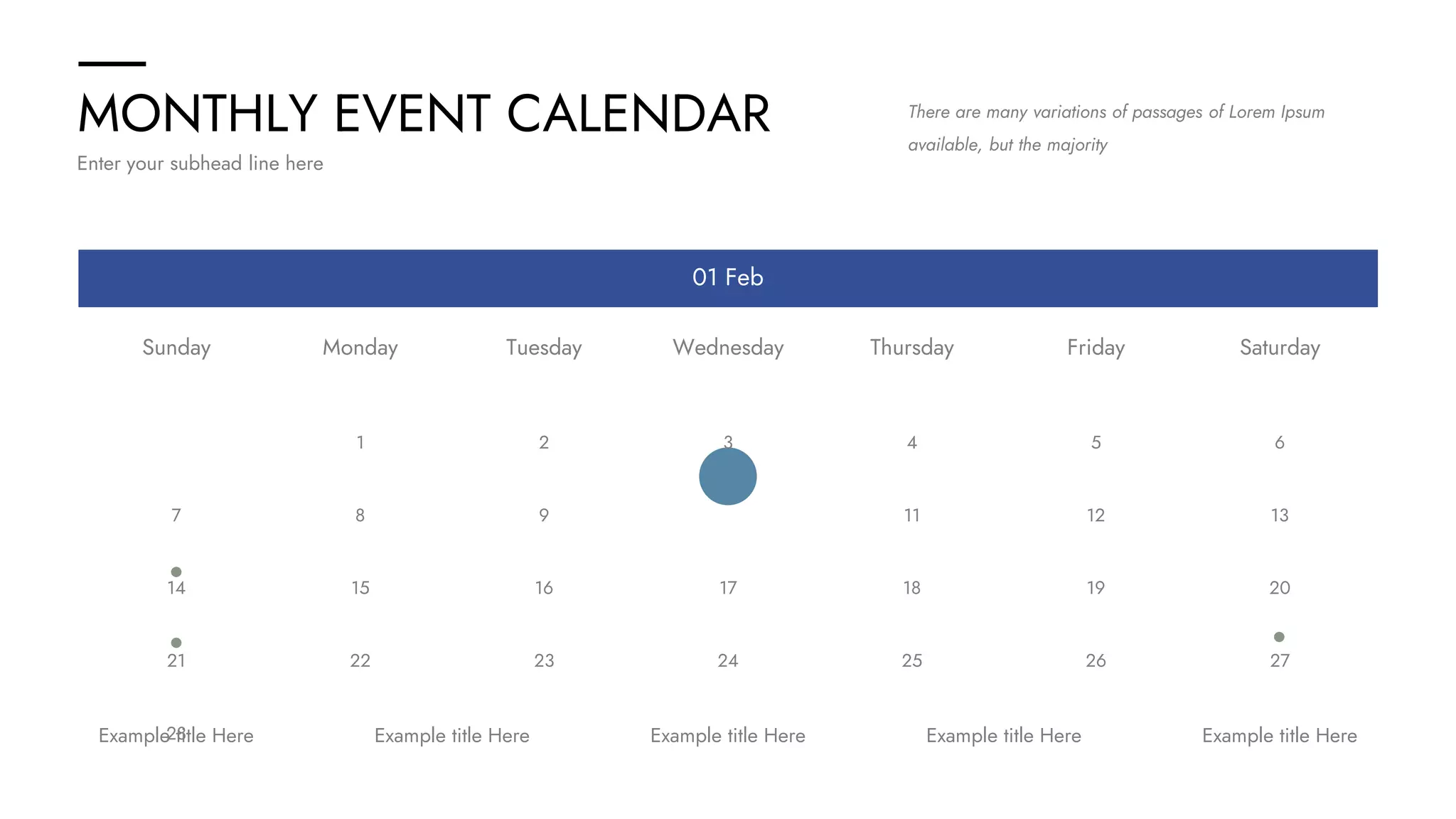 MONTHLY EVENT CALENDAR
Enter your subhead line here
There are many variations of passages of Lorem Ipsum
available, but the majority
01 Feb
Example title Here Example title Here
Example title Here
Example title Here
Example title Here
Saturday
Friday
Thursday
Wednesday
Tuesday
Monday
Sunday
7
14
21
28
1
8
15
22
2
9
16
23
3
10
17
24
4
11
18
25
5
12
19
26
6
13
20
27
 
