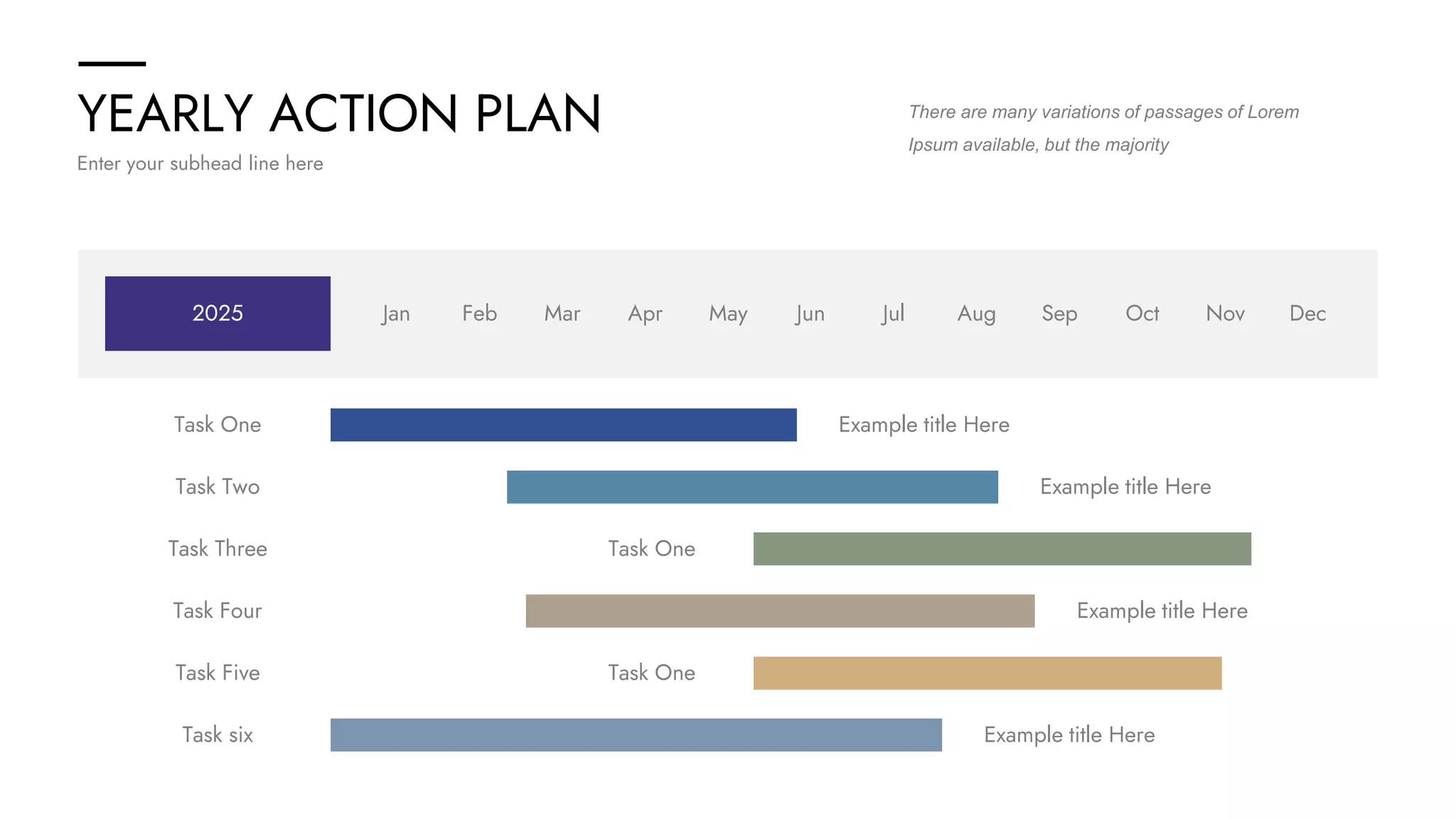 YEARLY ACTION PLAN
Enter your subhead line here
There are many variations of passages of Lorem
Ipsum available, but the majority
2025 Jan Feb Mar Apr May Jun Jul Aug Sep Oct Nov Dec
Task One Example title Here
Task Two Example title Here
Task Four Example title Here
Task six Example title Here
Task Five Task One
Task Three Task One
 