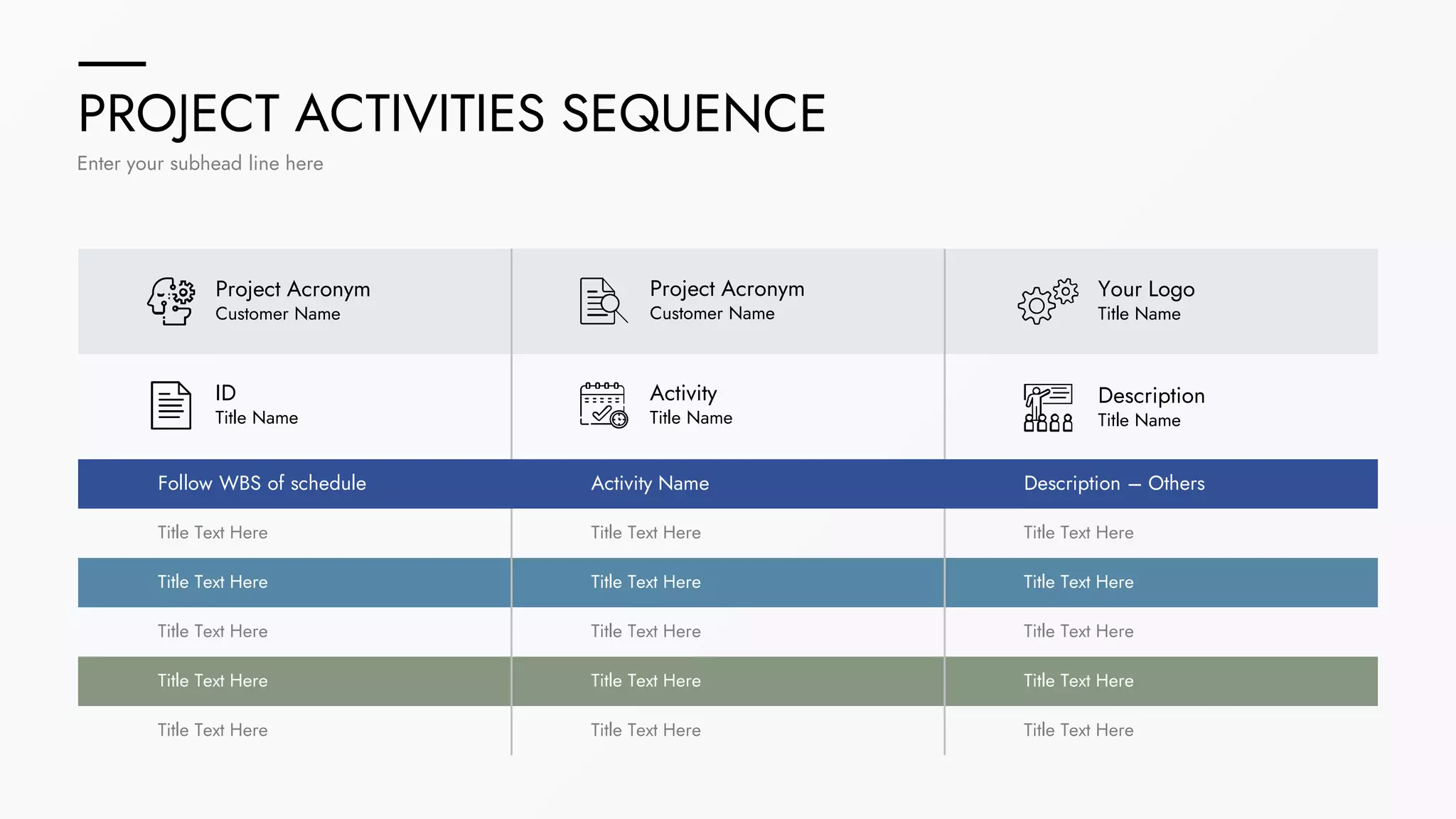 PROJECT ACTIVITIES SEQUENCE
Enter your subhead line here
Activity
Title Name
Project Acronym
Customer Name
Project Acronym
Customer Name
ID
Title Name
Your Logo
Title Name
Description
Title Name
Follow WBS of schedule Activity Name Description – Others
Title Text Here
Title Text Here
Title Text Here
Title Text Here
Title Text Here
Title Text Here
Title Text Here
Title Text Here
Title Text Here
Title Text Here
Title Text Here
Title Text Here
Title Text Here
Title Text Here
Title Text Here
 