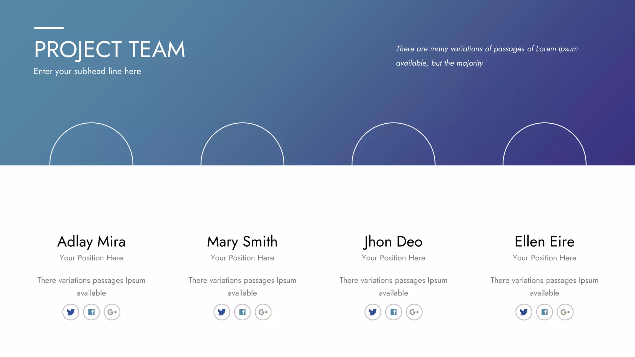 PROJECT TEAM
Enter your subhead line here
There are many variations of passages of Lorem Ipsum
available, but the majority
Adlay Mira Ellen Eire
Jhon Deo
Mary Smith
There variations passages Ipsum
available
There variations passages Ipsum
available
There variations passages Ipsum
available
There variations passages Ipsum
available
Your Position Here Your Position Here
Your Position Here
Your Position Here
 