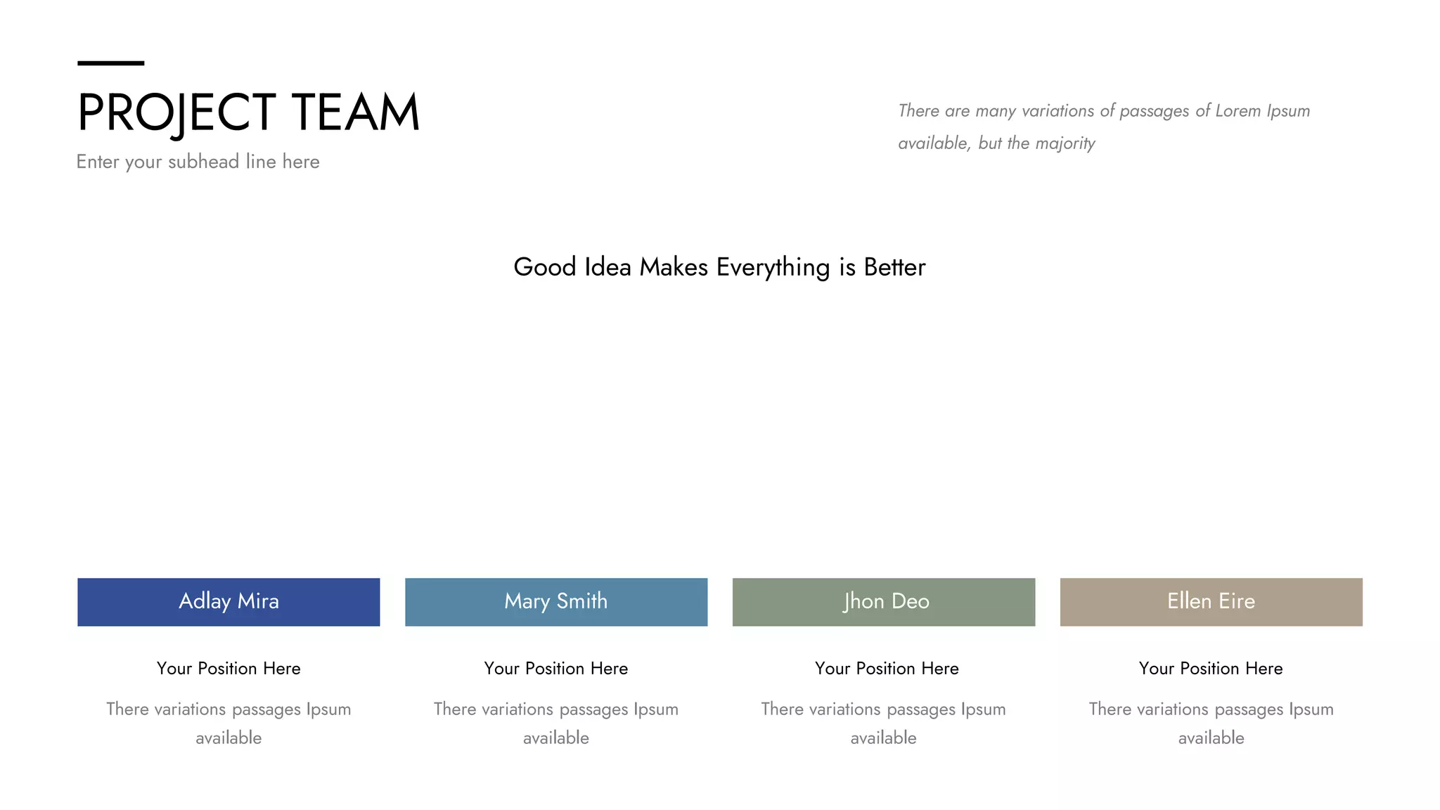 PROJECT TEAM
Enter your subhead line here
There are many variations of passages of Lorem Ipsum
available, but the majority
Good Idea Makes Everything is Better
Your Position Here Your Position Here Your Position Here Your Position Here
Adlay Mira Mary Smith Jhon Deo Ellen Eire
There variations passages Ipsum
available
There variations passages Ipsum
available
There variations passages Ipsum
available
There variations passages Ipsum
available
 