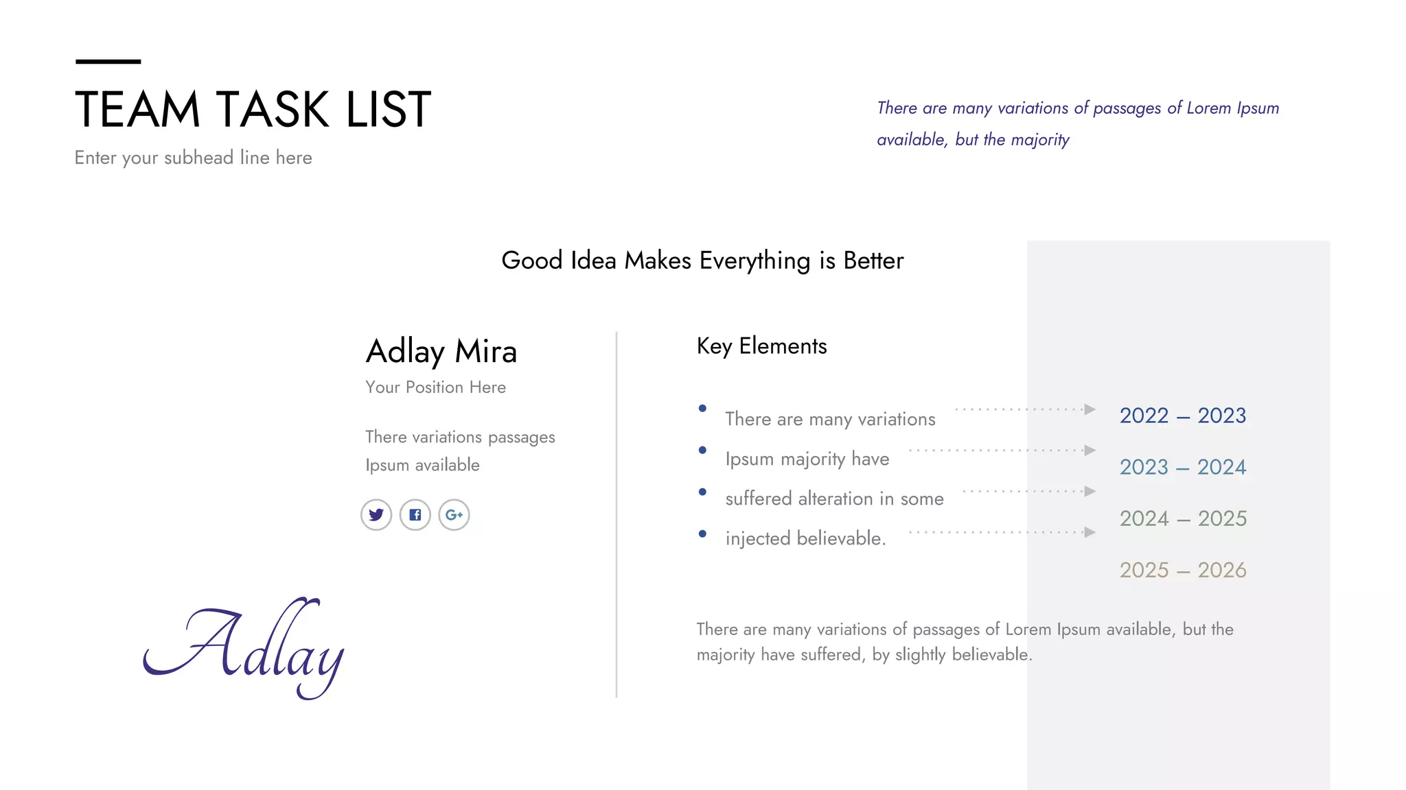TEAM TASK LIST
Enter your subhead line here
There are many variations of passages of Lorem Ipsum
available, but the majority
Key Elements
There are many variations
Ipsum majority have
suffered alteration in some
injected believable.
There are many variations of passages of Lorem Ipsum available, but the
majority have suffered, by slightly believable.
Adlay
Adlay Mira
There variations passages
Ipsum available
Your Position Here
Good Idea Makes Everything is Better
2022 – 2023
2023 – 2024
2024 – 2025
2025 – 2026
 