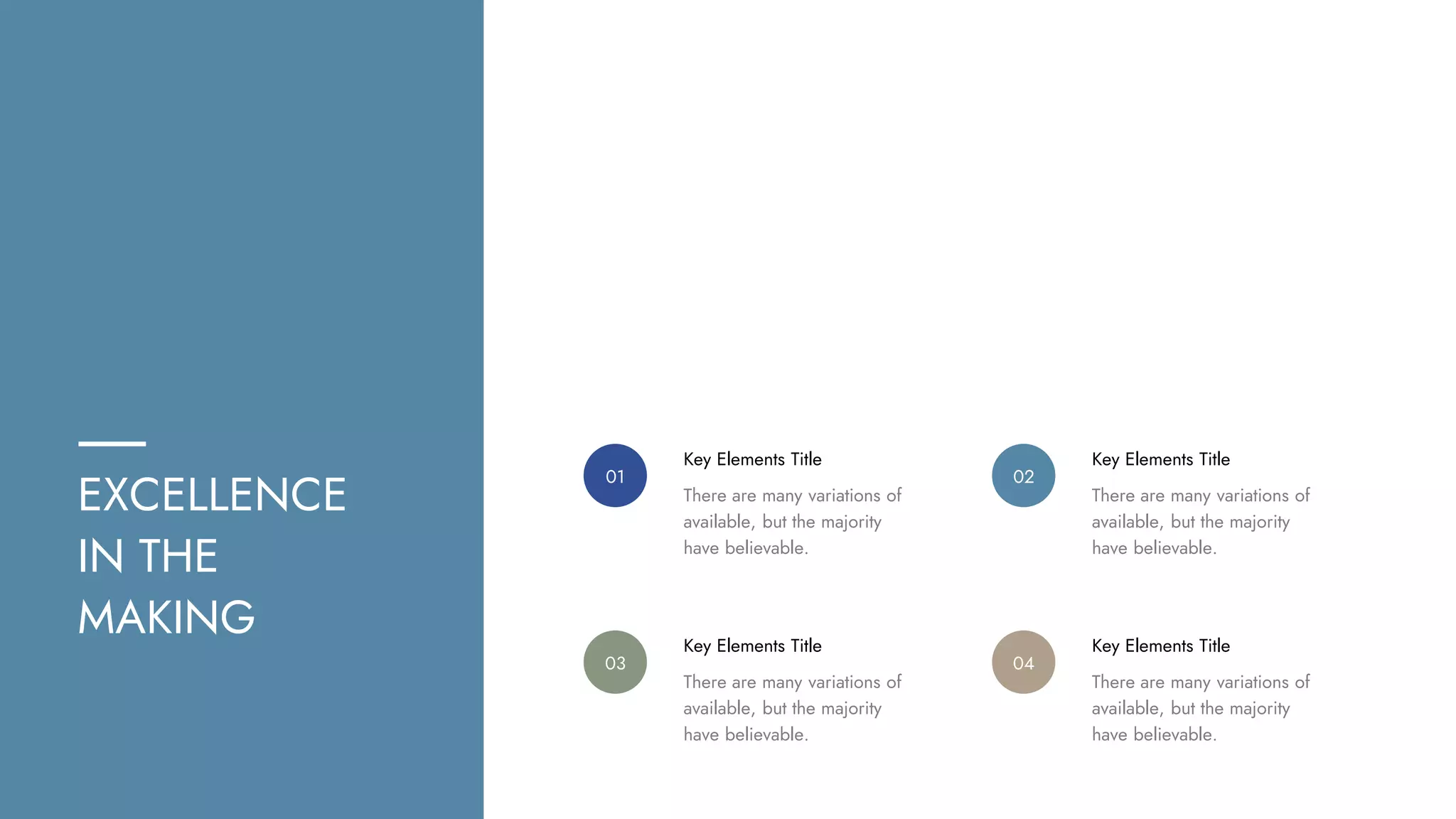 EXCELLENCE
IN THE
MAKING
Key Elements Title
01
There are many variations of
available, but the majority
have believable.
Key Elements Title
02
There are many variations of
available, but the majority
have believable.
Key Elements Title
03
There are many variations of
available, but the majority
have believable.
Key Elements Title
04
There are many variations of
available, but the majority
have believable.
 