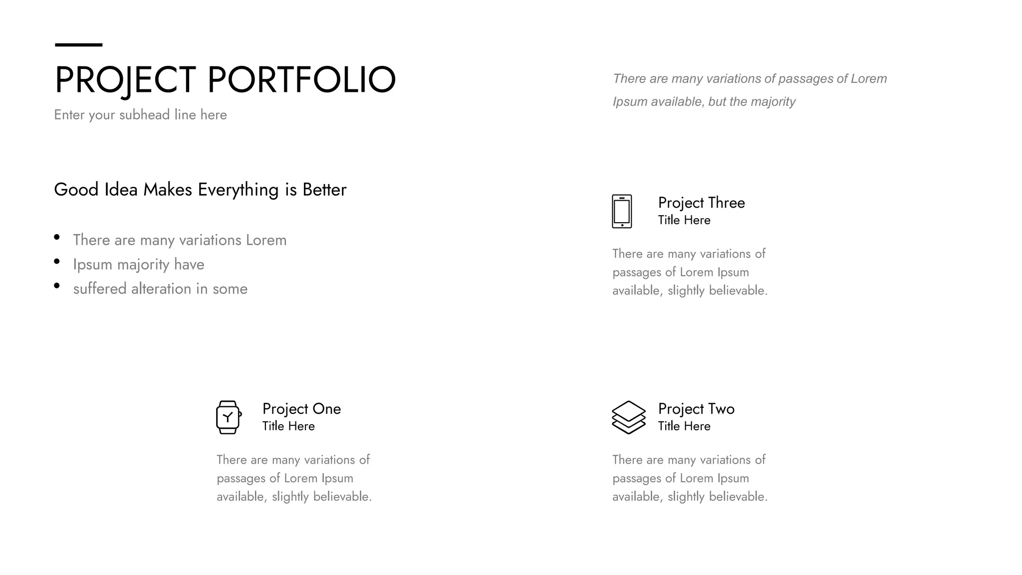 PROJECT PORTFOLIO
Enter your subhead line here
Project One
Title Here
There are many variations of
passages of Lorem Ipsum
available, slightly believable.
Project Two
Title Here
There are many variations of
passages of Lorem Ipsum
available, slightly believable.
Project Three
Title Here
There are many variations of
passages of Lorem Ipsum
available, slightly believable.
Good Idea Makes Everything is Better
There are many variations Lorem
Ipsum majority have
suffered alteration in some
There are many variations of passages of Lorem
Ipsum available, but the majority
 