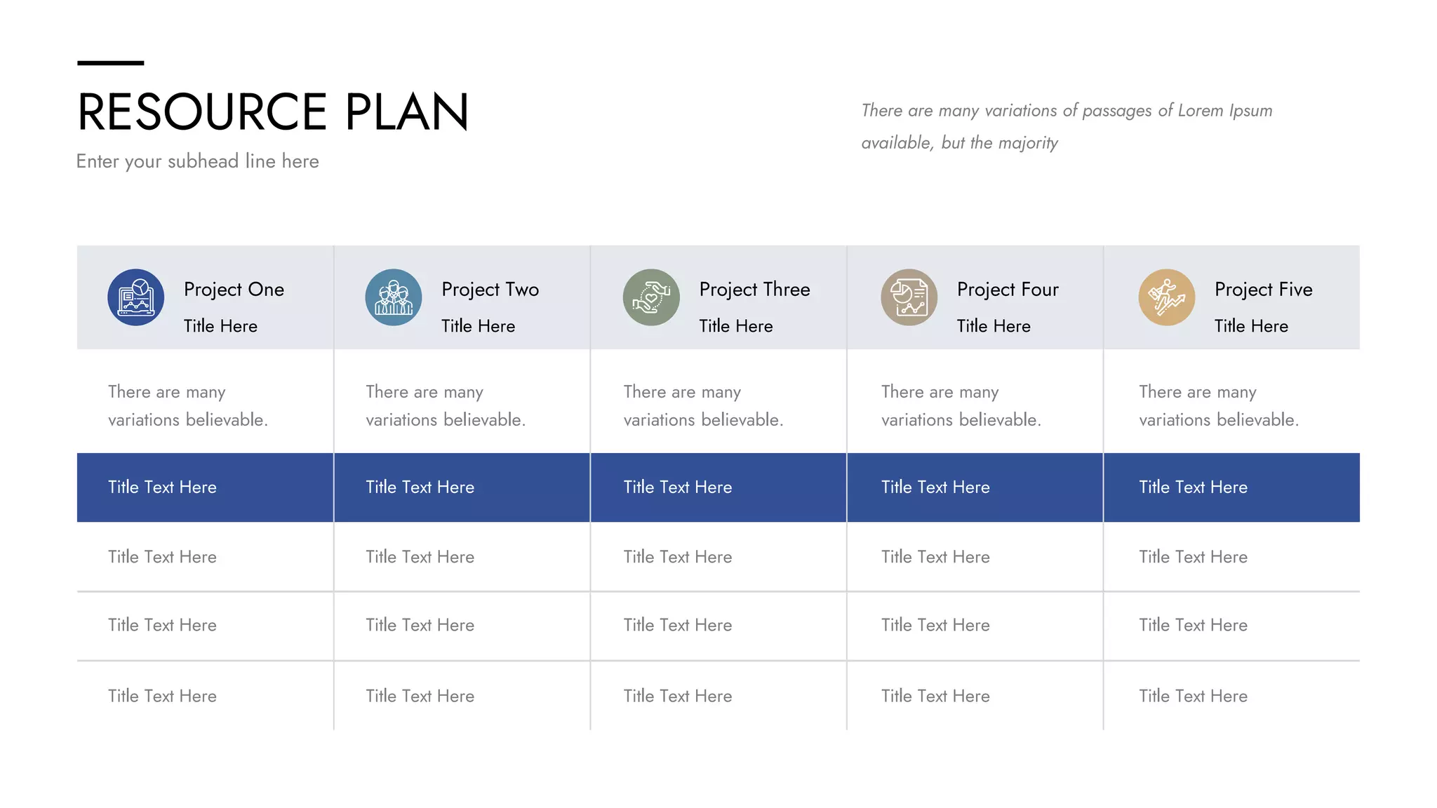 RESOURCE PLAN
Enter your subhead line here
There are many variations of passages of Lorem Ipsum
available, but the majority
Project One
Title Here
Project Two
Title Here
Project Three
Title Here
Project Four
Title Here
Project Five
Title Here
There are many
variations believable.
There are many
variations believable.
There are many
variations believable.
There are many
variations believable.
There are many
variations believable.
Title Text Here
Title Text Here
Title Text Here
Title Text Here
Title Text Here
Title Text Here
Title Text Here
Title Text Here
Title Text Here
Title Text Here
Title Text Here
Title Text Here
Title Text Here
Title Text Here
Title Text Here
Title Text Here
Title Text Here
Title Text Here
Title Text Here
Title Text Here
 