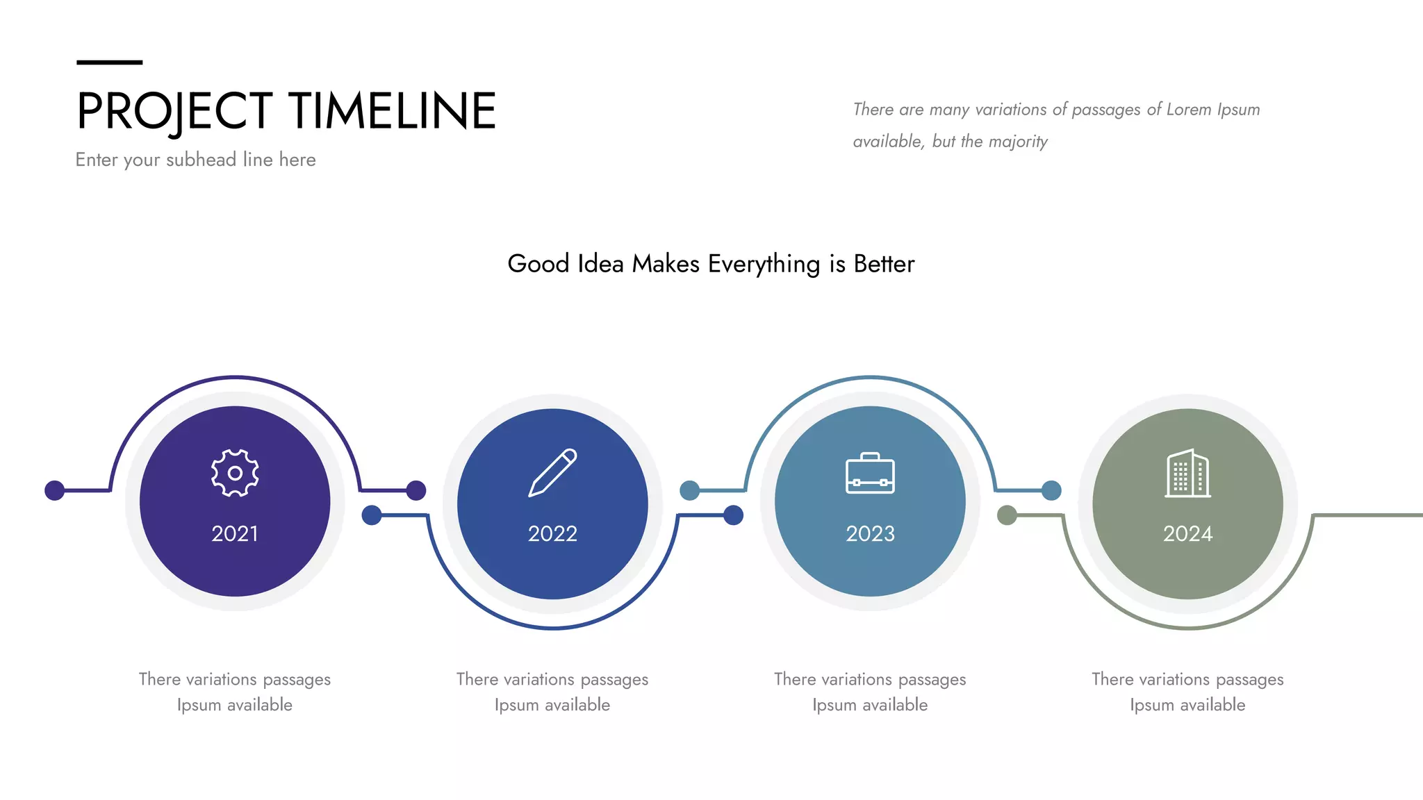 PROJECT TIMELINE
Enter your subhead line here
There are many variations of passages of Lorem Ipsum
available, but the majority
2021 2022 2023 2024
Good Idea Makes Everything is Better
There variations passages
Ipsum available
There variations passages
Ipsum available
There variations passages
Ipsum available
There variations passages
Ipsum available
 