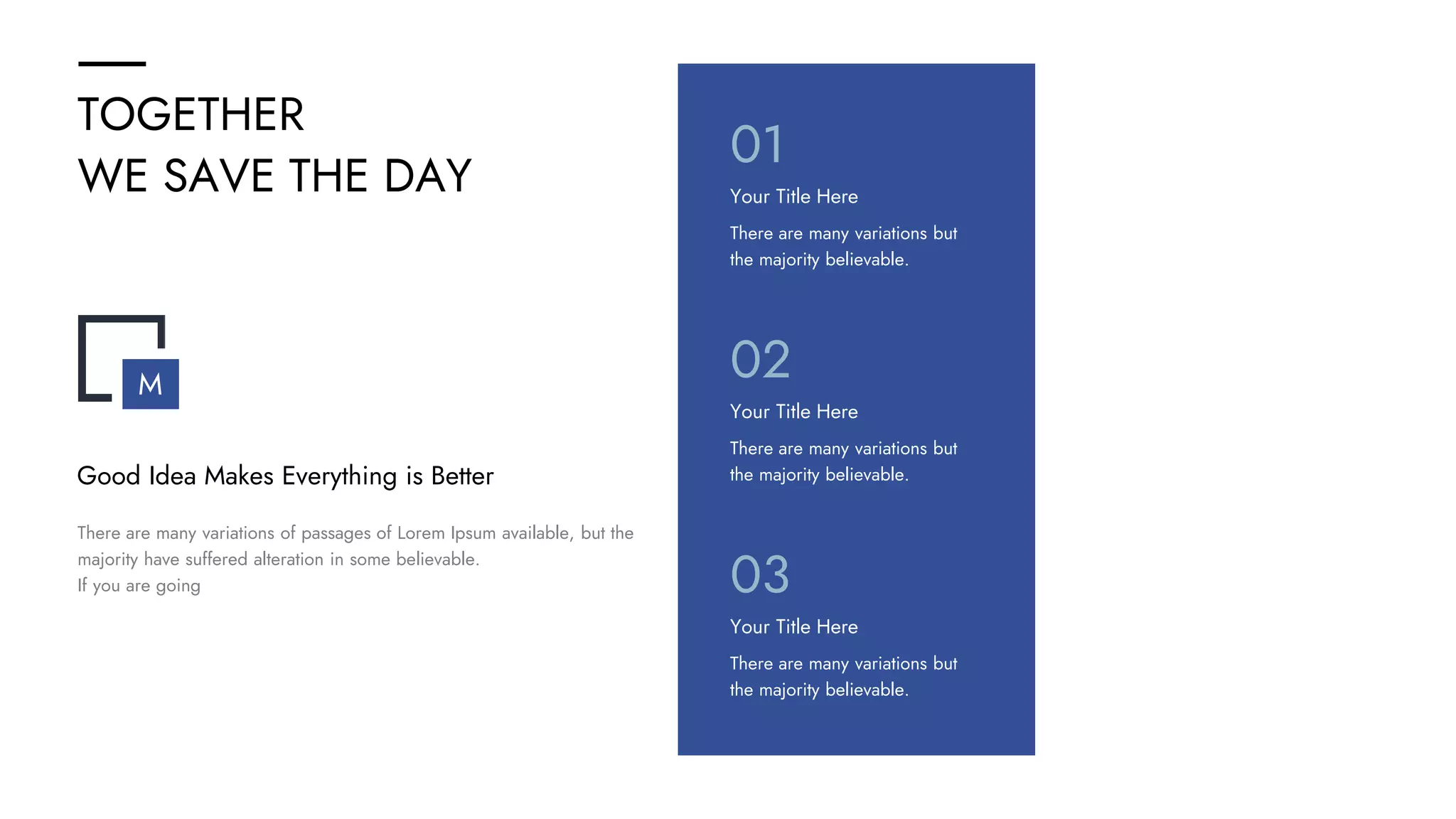 TOGETHER
WE SAVE THE DAY
There are many variations but
the majority believable.
Your Title Here
01
There are many variations but
the majority believable.
Your Title Here
02
There are many variations but
the majority believable.
Your Title Here
03
There are many variations of passages of Lorem Ipsum available, but the
majority have suffered alteration in some believable.
If you are going
Good Idea Makes Everything is Better
M
 