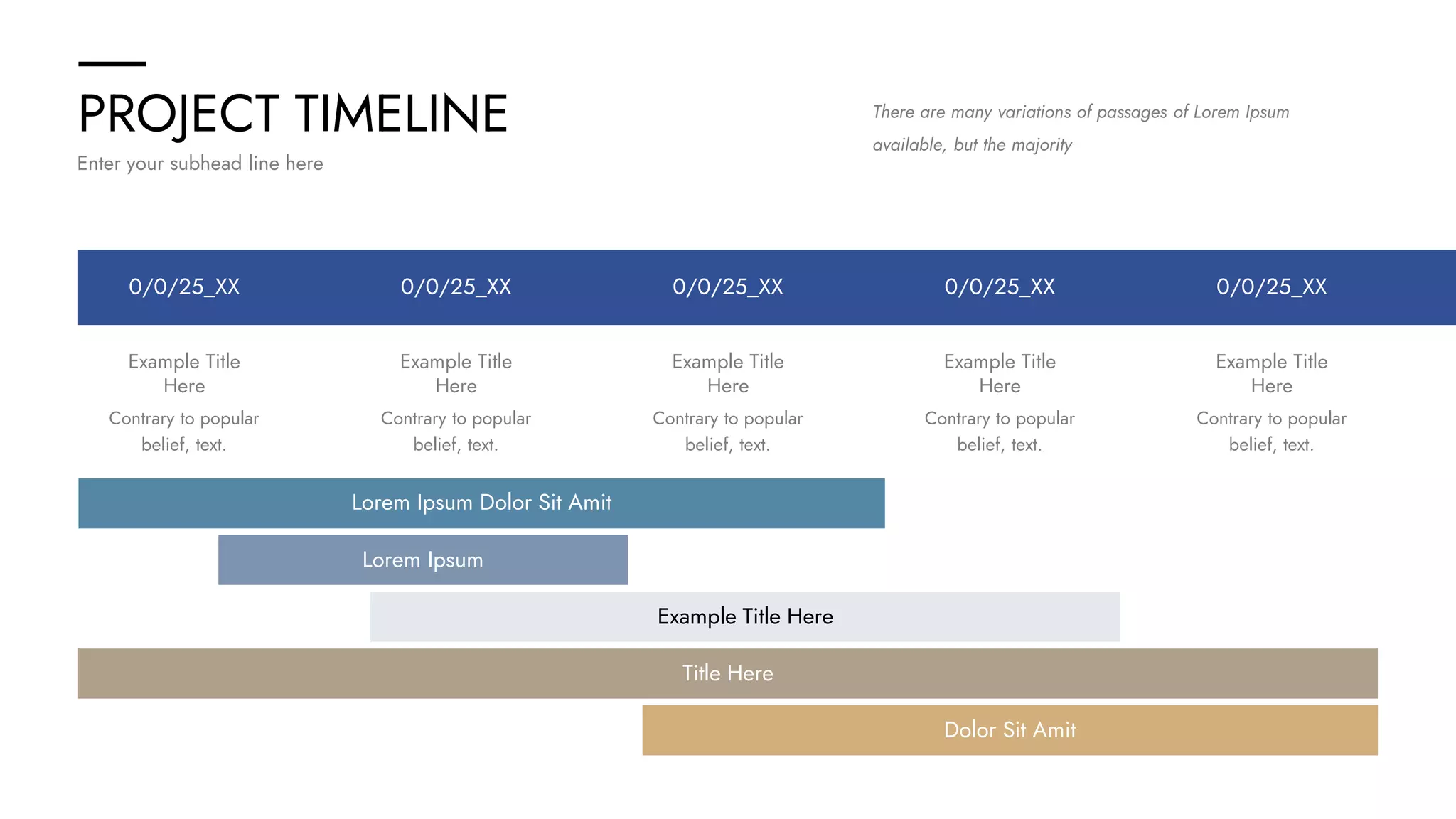 PROJECT TIMELINE
Enter your subhead line here
There are many variations of passages of Lorem Ipsum
available, but the majority
0/0/25_XX 0/0/25_XX
0/0/25_XX
0/0/25_XX 0/0/25_XX
Example Title
Here
Contrary to popular
belief, text.
Example Title
Here
Contrary to popular
belief, text.
Example Title
Here
Contrary to popular
belief, text.
Example Title
Here
Contrary to popular
belief, text.
Example Title
Here
Contrary to popular
belief, text.
Lorem Ipsum Dolor Sit Amit
Lorem Ipsum
Example Title Here
Dolor Sit Amit
Title Here
 
