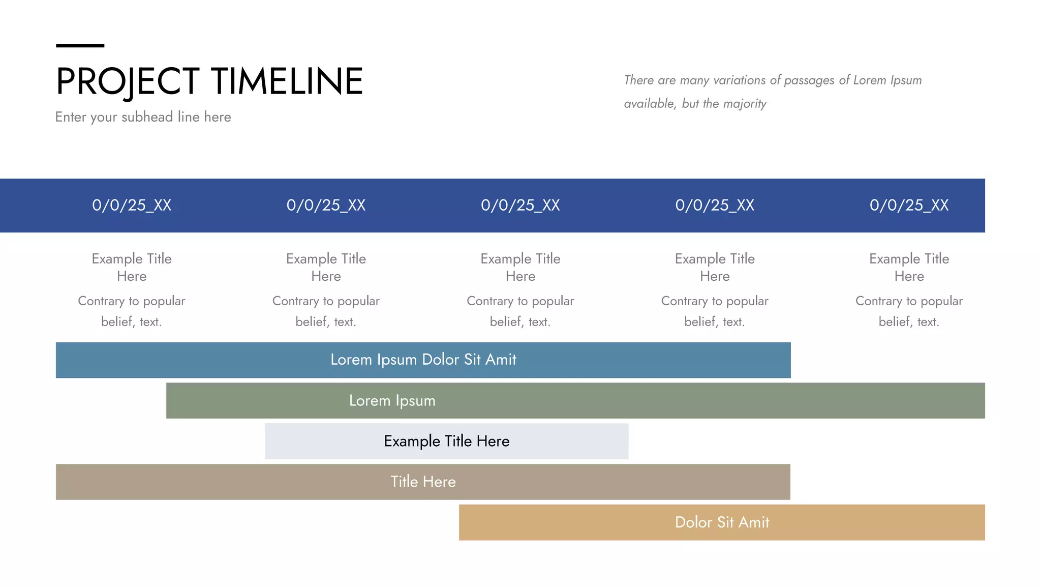 PROJECT TIMELINE
Enter your subhead line here
There are many variations of passages of Lorem Ipsum
available, but the majority
0/0/25_XX 0/0/25_XX
0/0/25_XX
0/0/25_XX 0/0/25_XX
Example Title
Here
Contrary to popular
belief, text.
Example Title
Here
Contrary to popular
belief, text.
Example Title
Here
Contrary to popular
belief, text.
Example Title
Here
Contrary to popular
belief, text.
Example Title
Here
Contrary to popular
belief, text.
Lorem Ipsum Dolor Sit Amit
Lorem Ipsum
Example Title Here
Dolor Sit Amit
Title Here
 