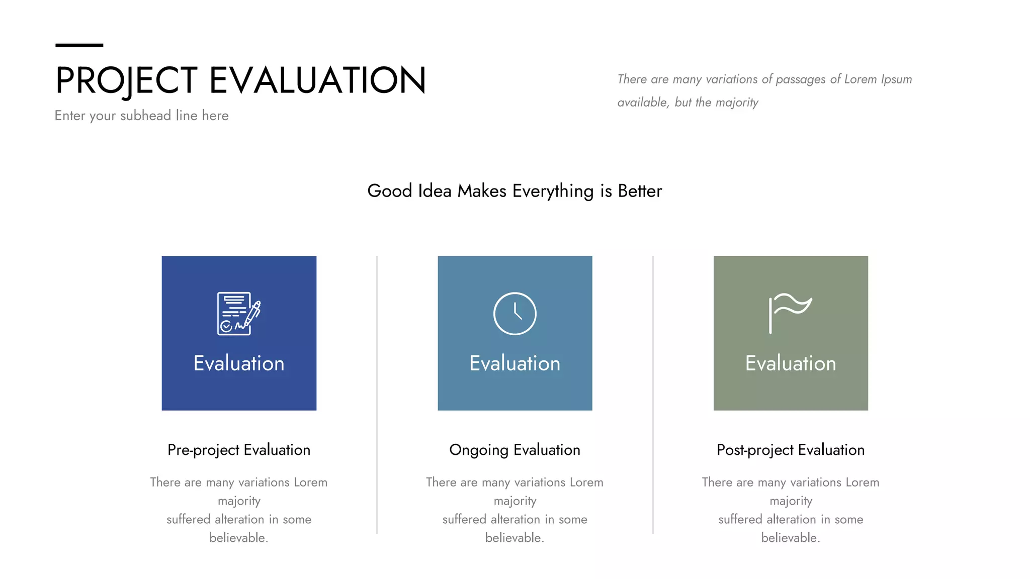 PROJECT EVALUATION
Enter your subhead line here
There are many variations of passages of Lorem Ipsum
available, but the majority
Good Idea Makes Everything is Better
Ongoing Evaluation
There are many variations Lorem
majority
suffered alteration in some
believable.
Post-project Evaluation
There are many variations Lorem
majority
suffered alteration in some
believable.
Pre-project Evaluation
There are many variations Lorem
majority
suffered alteration in some
believable.
Evaluation Evaluation Evaluation
 