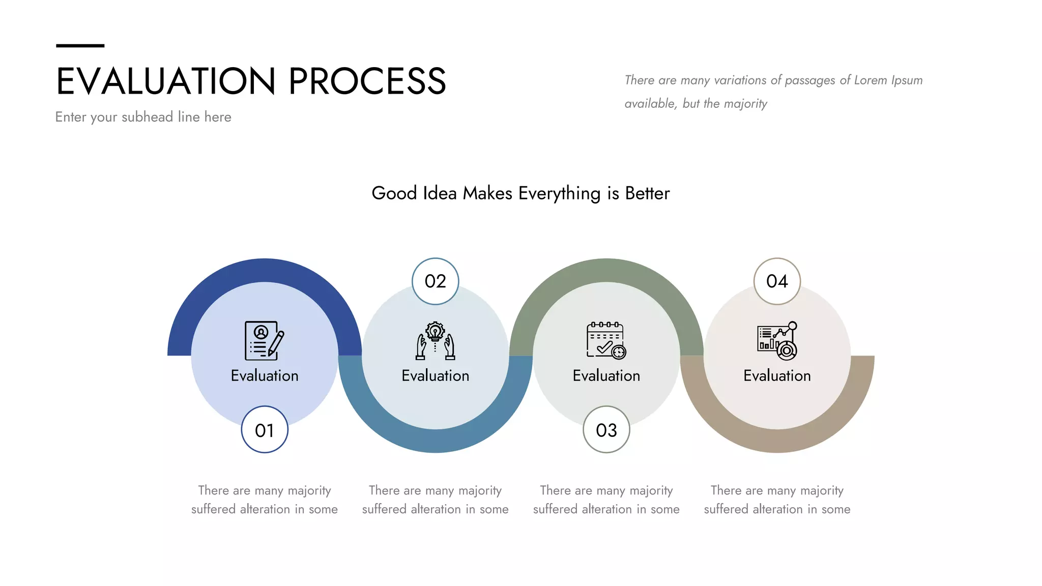 EVALUATION PROCESS
Enter your subhead line here
There are many variations of passages of Lorem Ipsum
available, but the majority
Good Idea Makes Everything is Better
01
02
03
04
Evaluation Evaluation Evaluation Evaluation
There are many majority
suffered alteration in some
There are many majority
suffered alteration in some
There are many majority
suffered alteration in some
There are many majority
suffered alteration in some
 