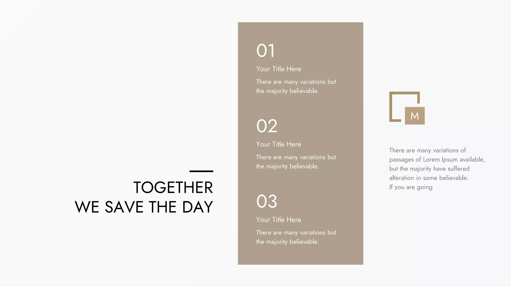 There are many variations but
the majority believable.
Your Title Here
01
There are many variations but
the majority believable.
Your Title Here
02
There are many variations but
the majority believable.
Your Title Here
03
TOGETHER
WE SAVE THE DAY
M
There are many variations of
passages of Lorem Ipsum available,
but the majority have suffered
alteration in some believable.
If you are going
 