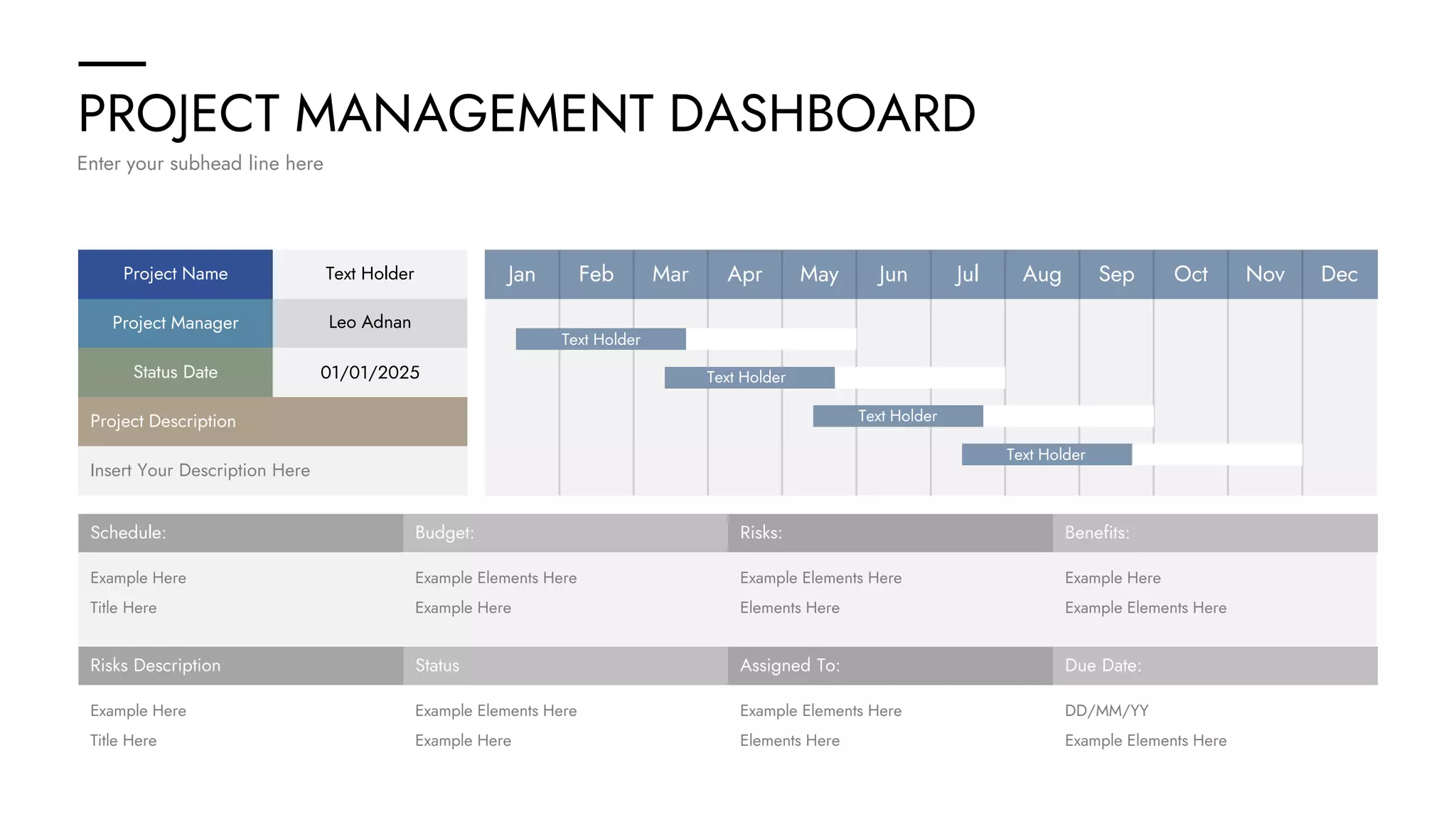 PROJECT MANAGEMENT DASHBOARD
Enter your subhead line here
Schedule: Budget: Risks: Benefits:
Example Here Example Elements Here Example Elements Here Example Here
Title Here Example Here Elements Here Example Elements Here
Risks Description Status Assigned To: Due Date:
Example Here Example Elements Here Example Elements Here DD/MM/YY
Title Here Example Here Elements Here Example Elements Here
Insert Your Description Here
Project Description
Project Name
Project Manager
Status Date
Text Holder
Leo Adnan
01/01/2025
Jan Feb Mar Apr May Jun Jul Aug Sep Oct Nov Dec
Text Holder
Text Holder
Text Holder
Text Holder
 
