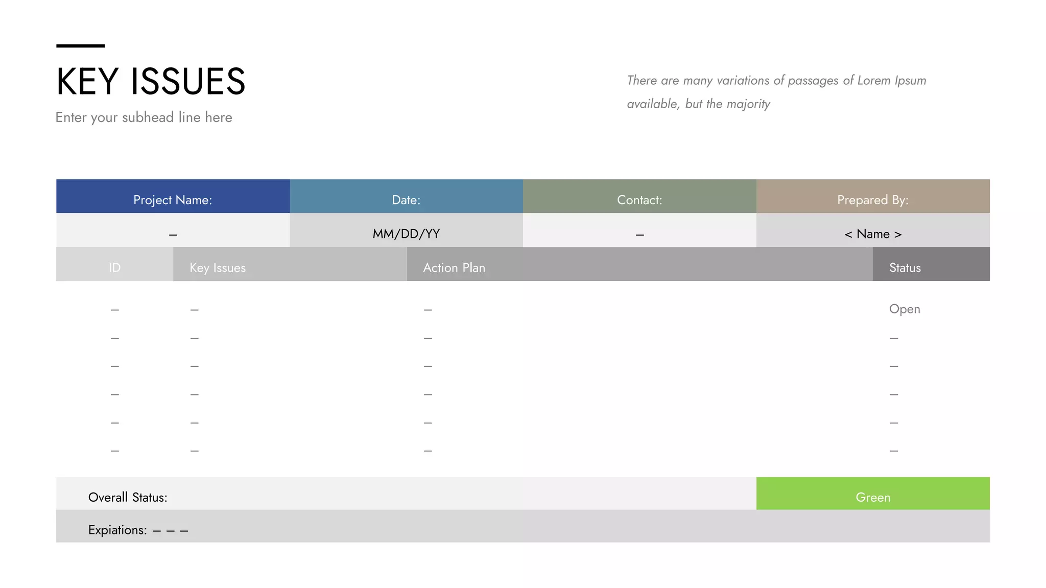 KEY ISSUES
Enter your subhead line here
There are many variations of passages of Lorem Ipsum
available, but the majority
Project Name: Date: Contact: Prepared By:
– MM/DD/YY – < Name >
Expiations: – – –
Overall Status: Green
ID Key Issues Action Plan Status
– – – Open
– – – –
– – – –
– – – –
– – – –
– – – –
 