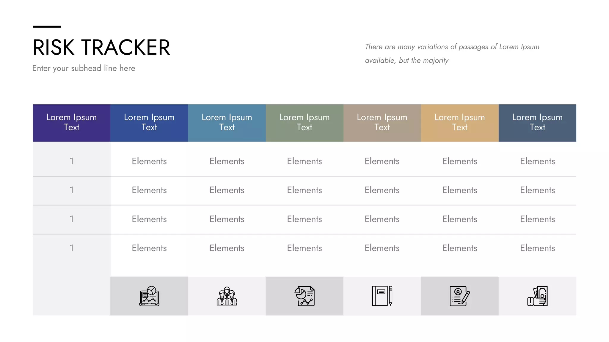 RISK TRACKER
Enter your subhead line here
There are many variations of passages of Lorem Ipsum
available, but the majority
Lorem Ipsum
Text
Lorem Ipsum
Text
Lorem Ipsum
Text
Lorem Ipsum
Text
Lorem Ipsum
Text
Lorem Ipsum
Text
Lorem Ipsum
Text
1 Elements Elements Elements Elements Elements Elements
1 Elements Elements Elements Elements Elements Elements
1 Elements Elements Elements Elements Elements Elements
1 Elements Elements Elements Elements Elements Elements
 