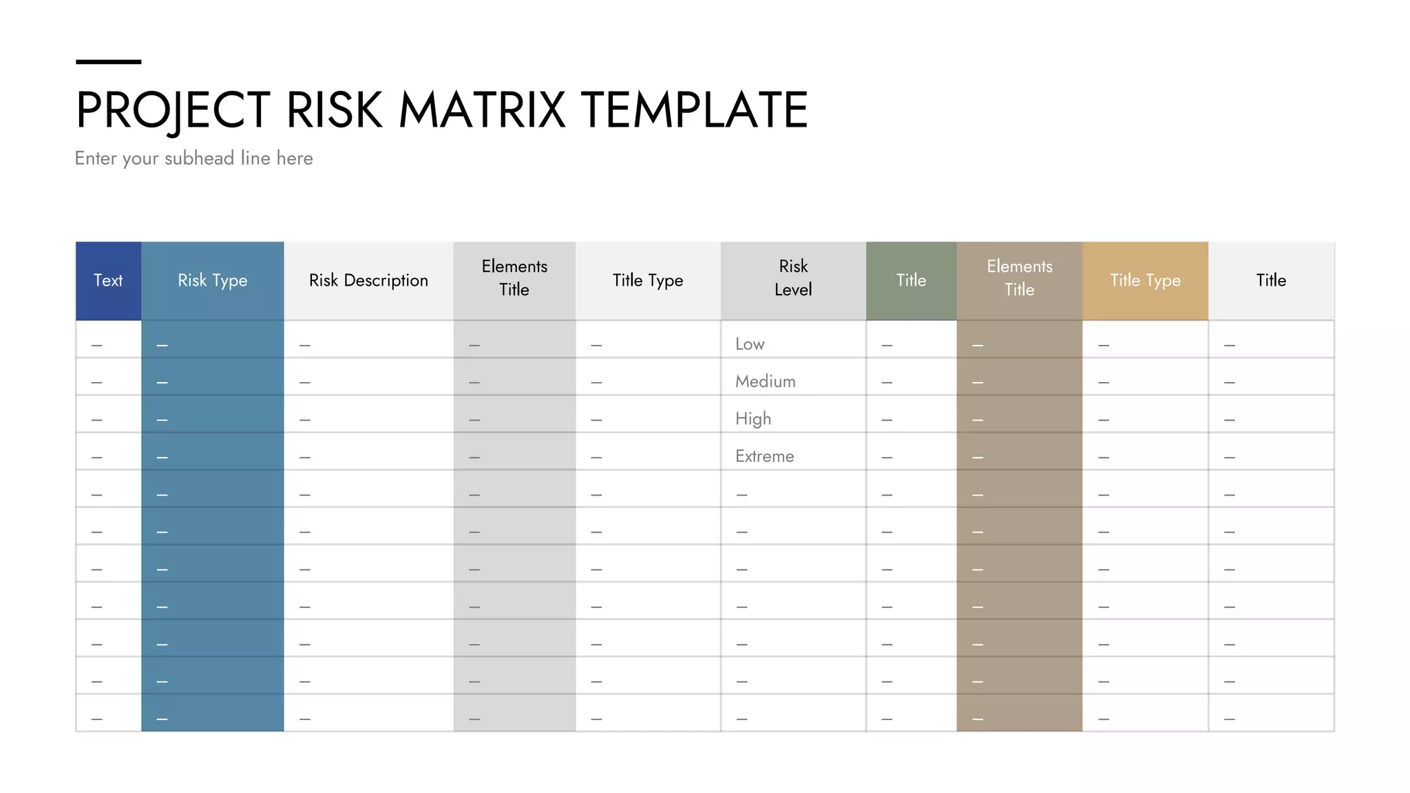 PROJECT RISK MATRIX TEMPLATE
Enter your subhead line here
– – – – – Low – – – –
– – – – – Medium – – – –
– – – – – High – – – –
– – – – – Extreme – – – –
– – – – – – – – – –
– – – – – – – – – –
– – – – – – – – – –
– – – – – – – – – –
– – – – – – – – – –
– – – – – – – – – –
– – – – – – – – – –
Text Risk Type Risk Description
Elements
Title
Title Type
Risk
Level
Title
Elements
Title
Title Type Title
 
