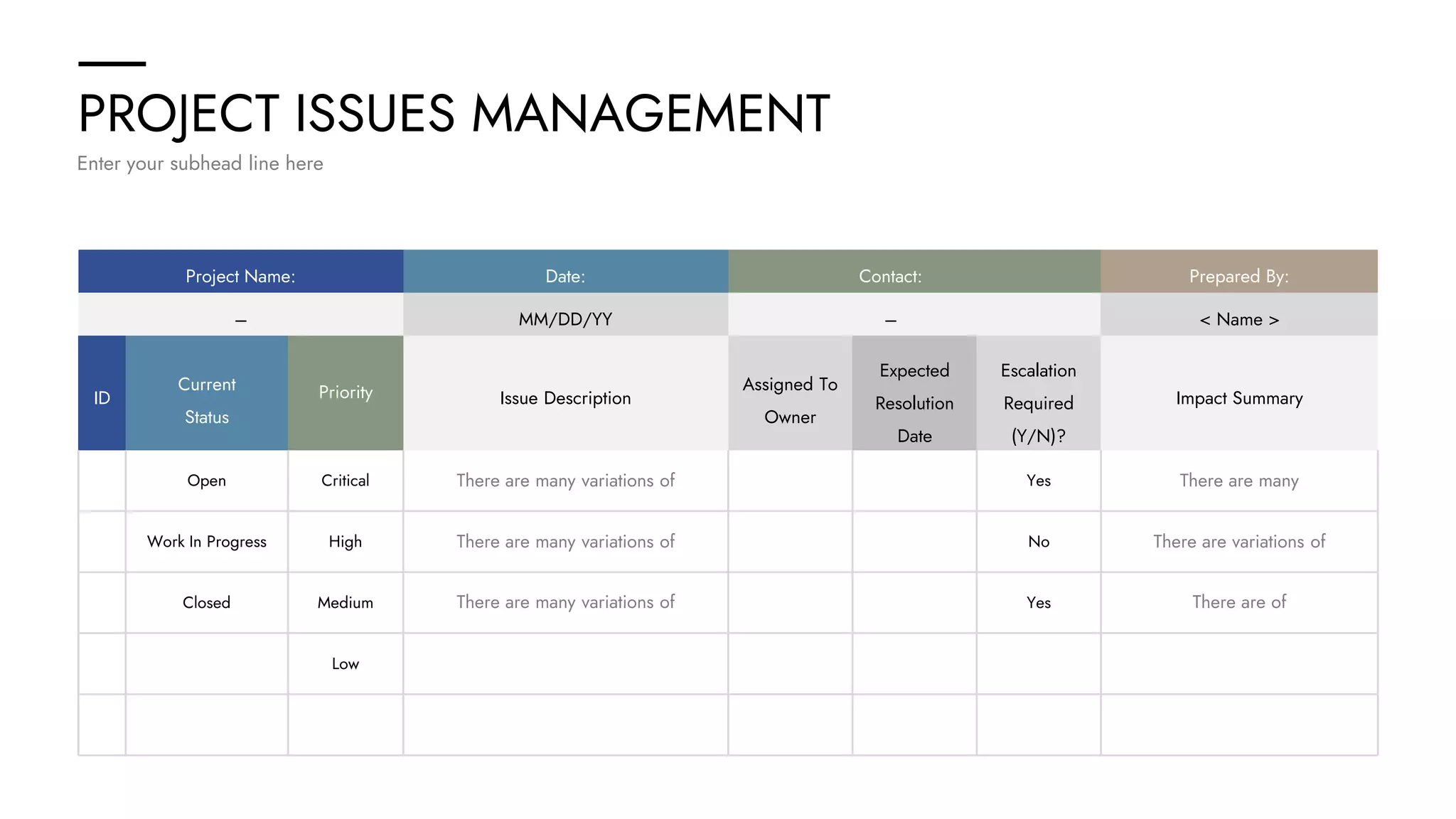 PROJECT ISSUES MANAGEMENT
Enter your subhead line here
Project Name: Date: Contact: Prepared By:
– MM/DD/YY – < Name >
ID
Current
Status
Priority Issue Description Impact Summary
Assigned To
Owner
Expected
Resolution
Date
Escalation
Required
(Y/N)?
Open
Work In Progress
Critical
High
Closed Medium
Low
Yes
No
Yes
There are many variations of
There are many variations of
There are many variations of
There are many
There are variations of
There are of
 