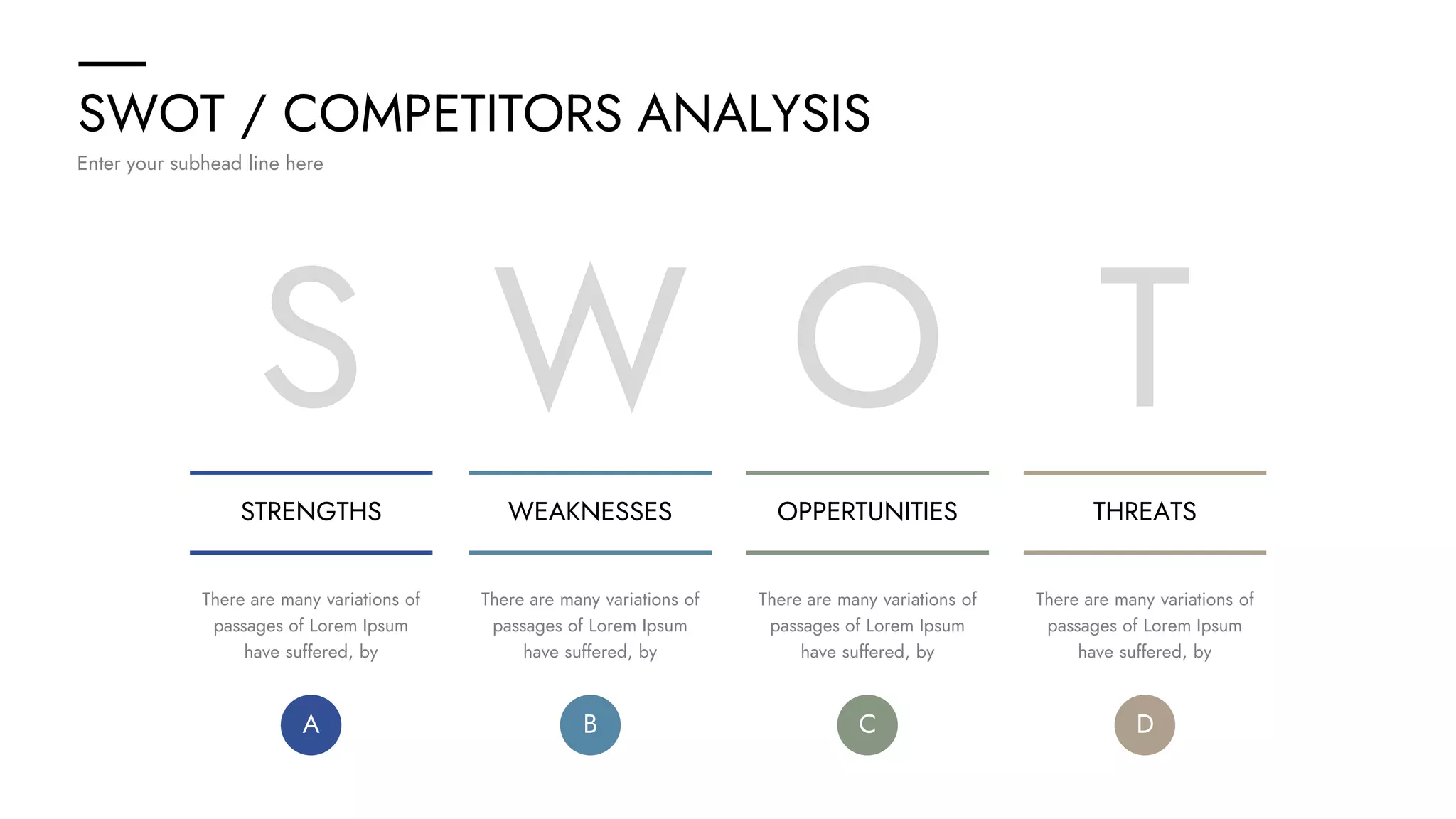 SWOT / COMPETITORS ANALYSIS
Enter your subhead line here
S
STRENGTHS WEAKNESSES OPPERTUNITIES THREATS
W O T
There are many variations of
passages of Lorem Ipsum
have suffered, by
There are many variations of
passages of Lorem Ipsum
have suffered, by
There are many variations of
passages of Lorem Ipsum
have suffered, by
There are many variations of
passages of Lorem Ipsum
have suffered, by
A B C D
 