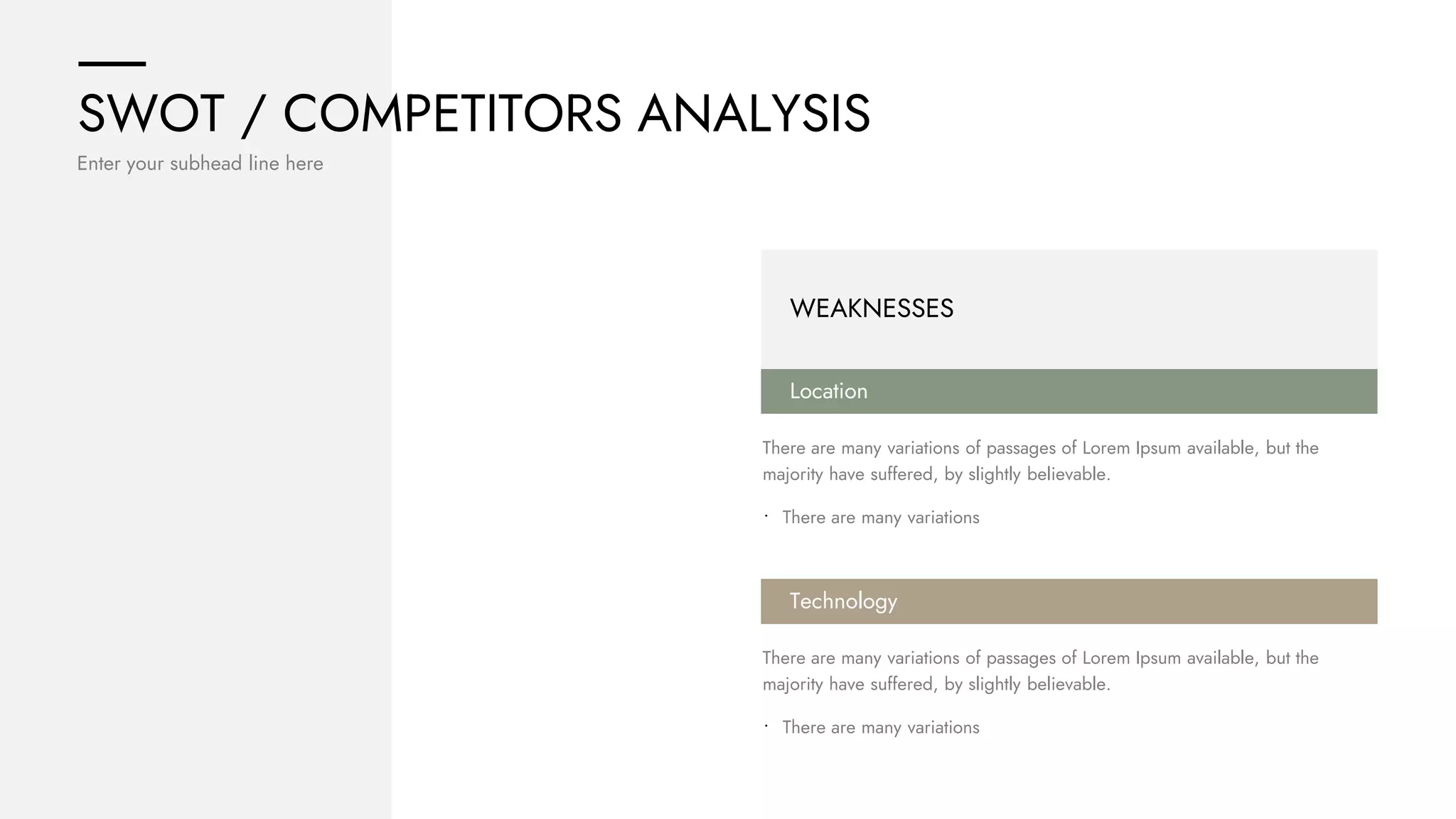 SWOT / COMPETITORS ANALYSIS
Enter your subhead line here
WEAKNESSES
Location
There are many variations of passages of Lorem Ipsum available, but the
majority have suffered, by slightly believable.
• There are many variations
Technology
There are many variations of passages of Lorem Ipsum available, but the
majority have suffered, by slightly believable.
• There are many variations
 
