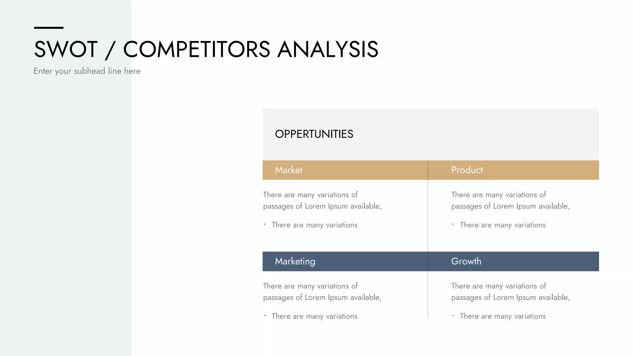 SWOT / COMPETITORS ANALYSIS
Enter your subhead line here
OPPERTUNITIES
Market
Marketing
There are many variations of
passages of Lorem Ipsum available,
• There are many variations
There are many variations of
passages of Lorem Ipsum available,
• There are many variations
Product
Growth
There are many variations of
passages of Lorem Ipsum available,
• There are many variations
There are many variations of
passages of Lorem Ipsum available,
• There are many variations
 