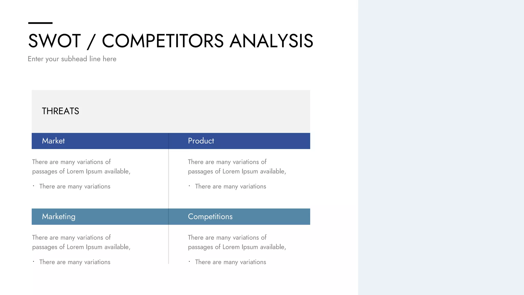 SWOT / COMPETITORS ANALYSIS
Enter your subhead line here
THREATS
Market
Marketing
There are many variations of
passages of Lorem Ipsum available,
• There are many variations
There are many variations of
passages of Lorem Ipsum available,
• There are many variations
Product
Competitions
There are many variations of
passages of Lorem Ipsum available,
• There are many variations
There are many variations of
passages of Lorem Ipsum available,
• There are many variations
 