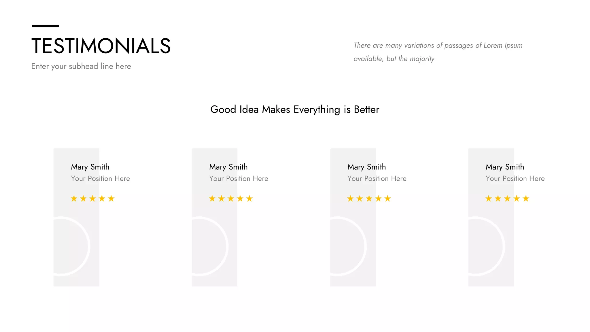 TESTIMONIALS
Enter your subhead line here
There are many variations of passages of Lorem Ipsum
available, but the majority
Good Idea Makes Everything is Better
Mary Smith
Your Position Here
Mary Smith
Your Position Here
Mary Smith
Your Position Here
Mary Smith
Your Position Here
 