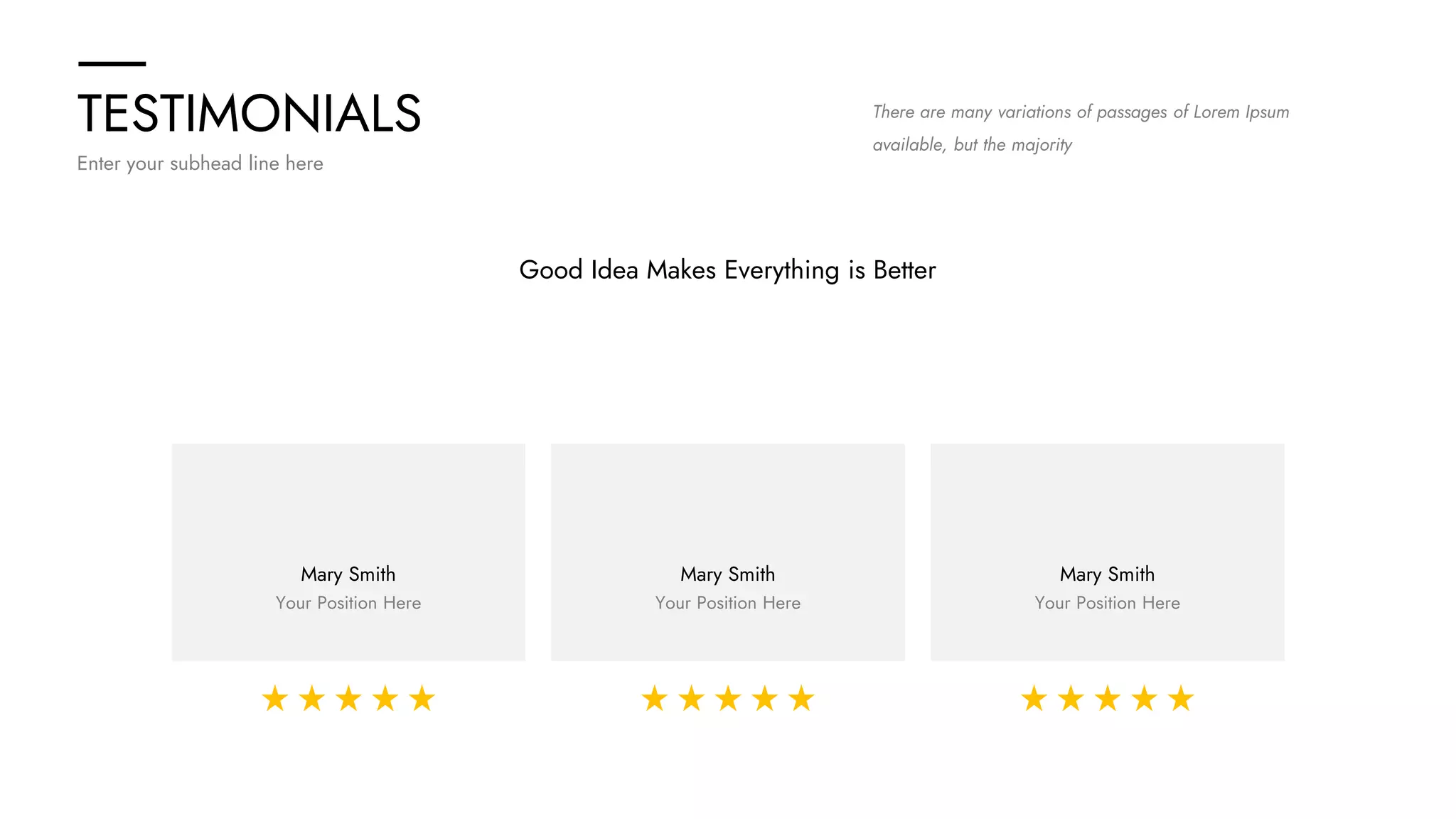 TESTIMONIALS
Enter your subhead line here
There are many variations of passages of Lorem Ipsum
available, but the majority
Good Idea Makes Everything is Better
Mary Smith
Your Position Here
Mary Smith
Your Position Here
Mary Smith
Your Position Here
 