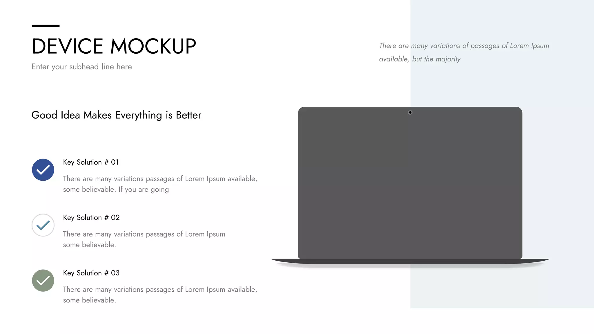 DEVICE MOCKUP
Enter your subhead line here
Good Idea Makes Everything is Better
Key Solution # 01
There are many variations passages of Lorem Ipsum available,
some believable. If you are going
Key Solution # 02
There are many variations passages of Lorem Ipsum
some believable.
Key Solution # 03
There are many variations passages of Lorem Ipsum available,
some believable.
There are many variations of passages of Lorem Ipsum
available, but the majority
 