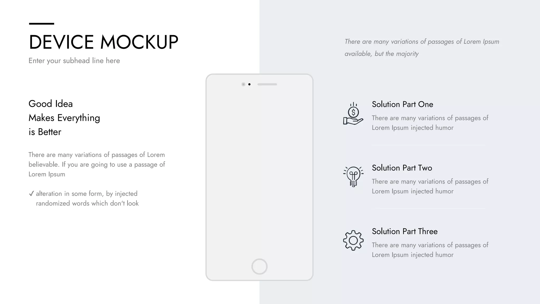 DEVICE MOCKUP
Enter your subhead line here
There are many variations of passages of Lorem Ipsum
available, but the majority
There are many variations of passages of
Lorem Ipsum injected humor
Solution Part One
There are many variations of passages of
Lorem Ipsum injected humor
Solution Part Two
There are many variations of passages of
Lorem Ipsum injected humor
Solution Part Three
There are many variations of passages of Lorem
believable. If you are going to use a passage of
Lorem Ipsum
✔ alteration in some form, by injected
randomized words which don't look
Good Idea
Makes Everything
is Better
 
