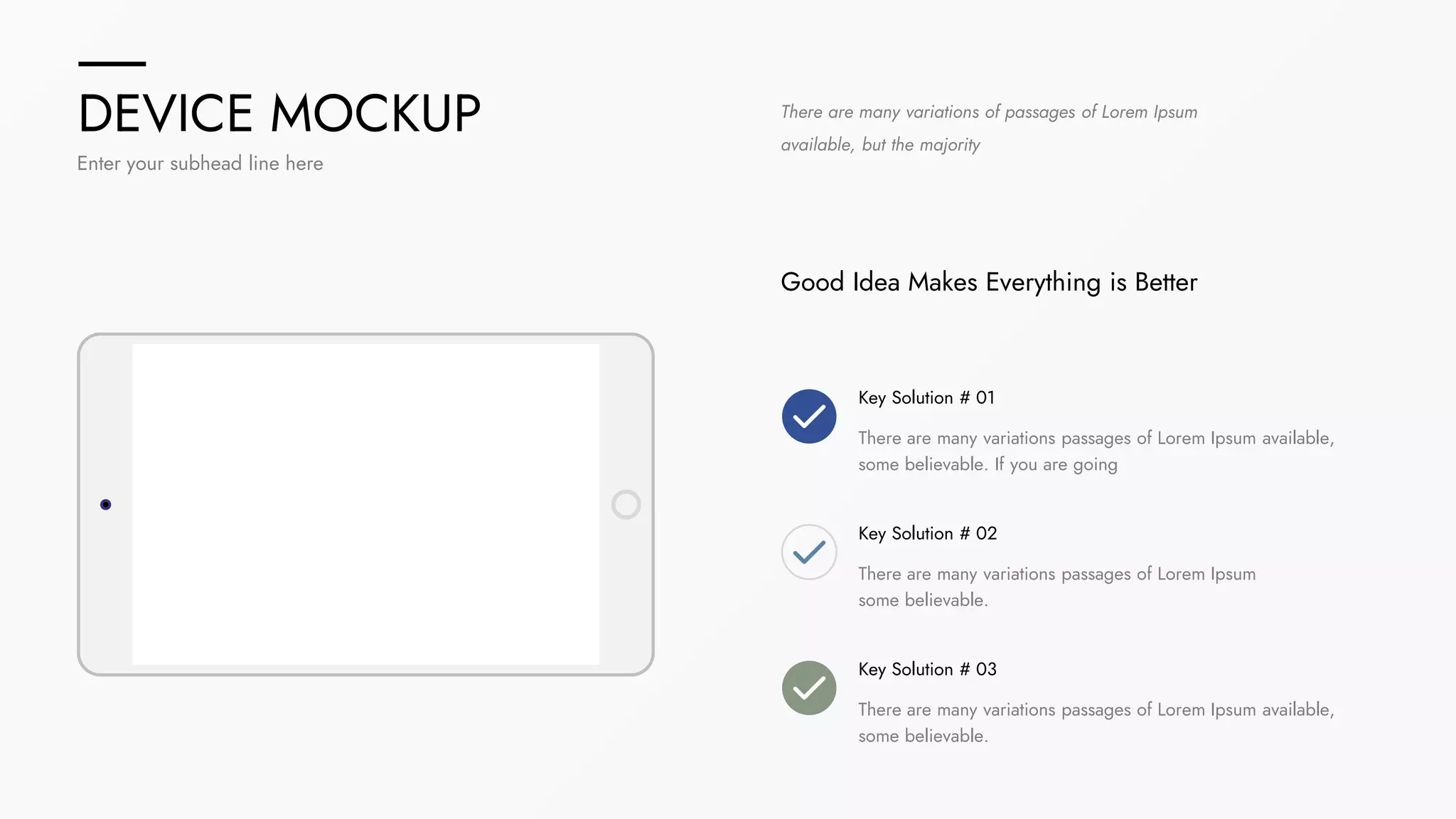 DEVICE MOCKUP
Enter your subhead line here
There are many variations of passages of Lorem Ipsum
available, but the majority
Good Idea Makes Everything is Better
Key Solution # 01
There are many variations passages of Lorem Ipsum available,
some believable. If you are going
Key Solution # 02
There are many variations passages of Lorem Ipsum
some believable.
Key Solution # 03
There are many variations passages of Lorem Ipsum available,
some believable.
 