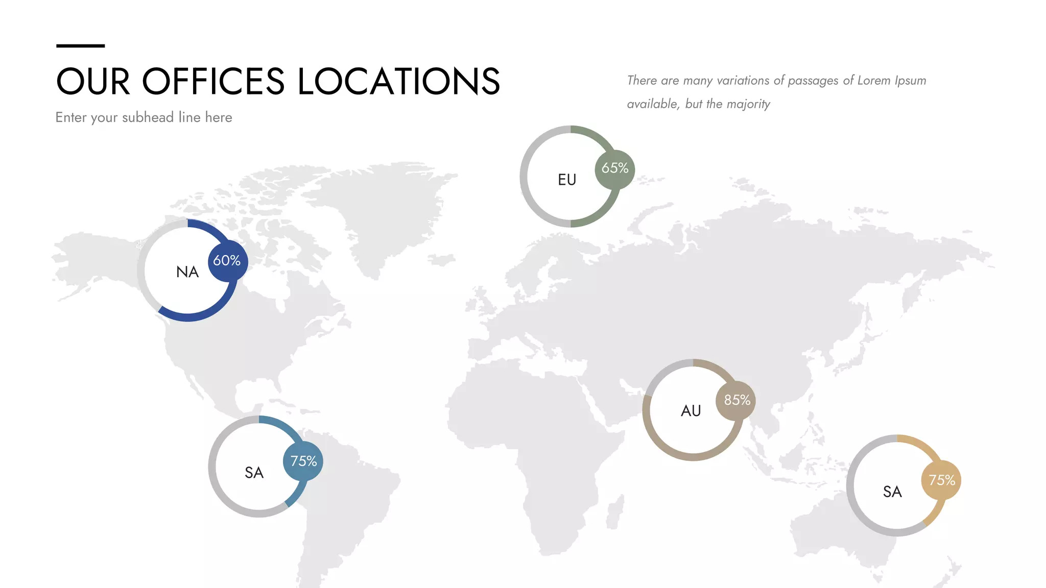 OUR OFFICES LOCATIONS
Enter your subhead line here
There are many variations of passages of Lorem Ipsum
available, but the majority
EU
SA
NA
AU
NA
60%
EU
65%
75%
85%
EU
SA
75%
 