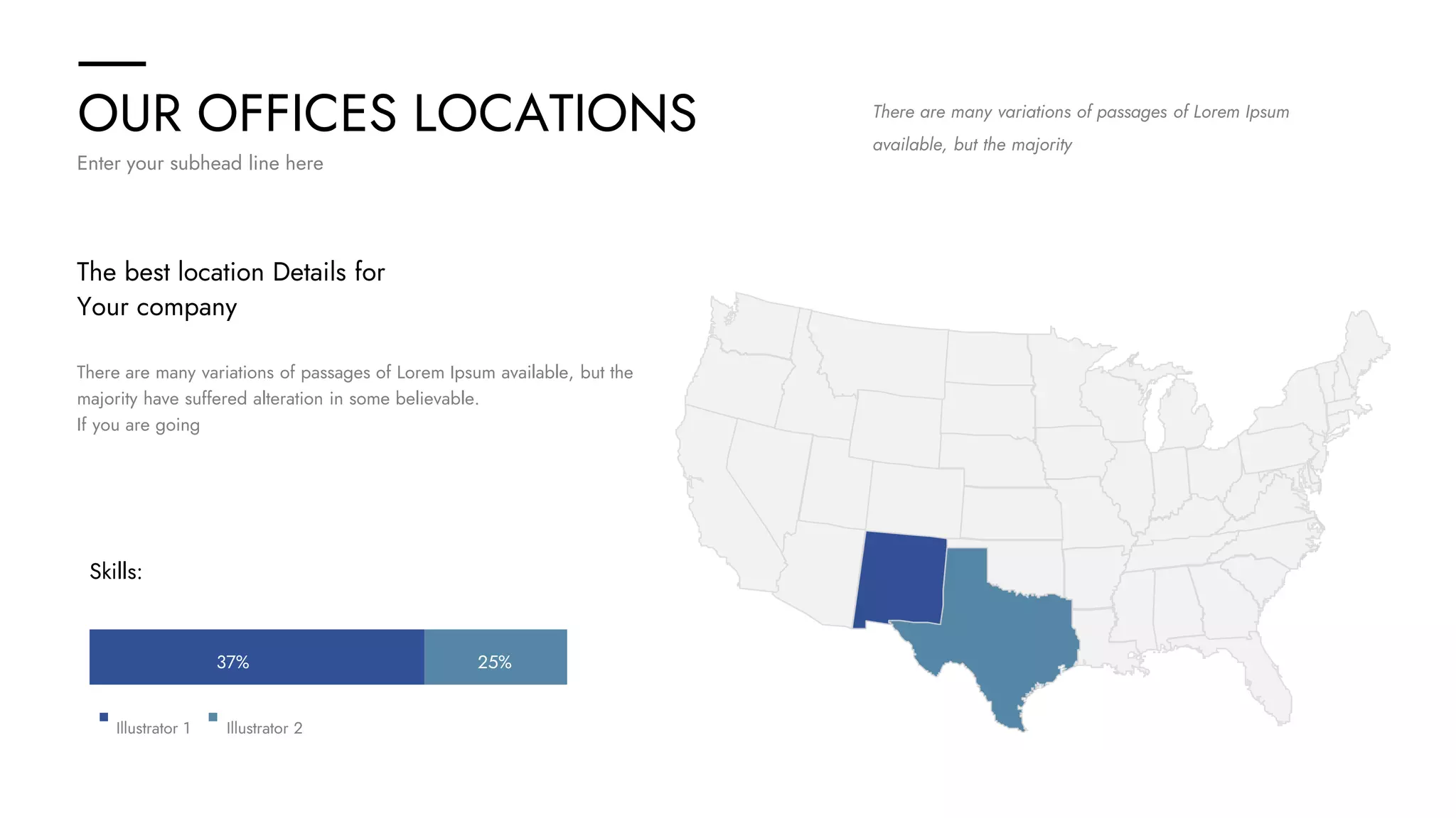 OUR OFFICES LOCATIONS
Enter your subhead line here
There are many variations of passages of Lorem Ipsum
available, but the majority
The best location Details for
Your company
There are many variations of passages of Lorem Ipsum available, but the
majority have suffered alteration in some believable.
If you are going
Skills:
25%
37%
Illustrator 1 Illustrator 2
 