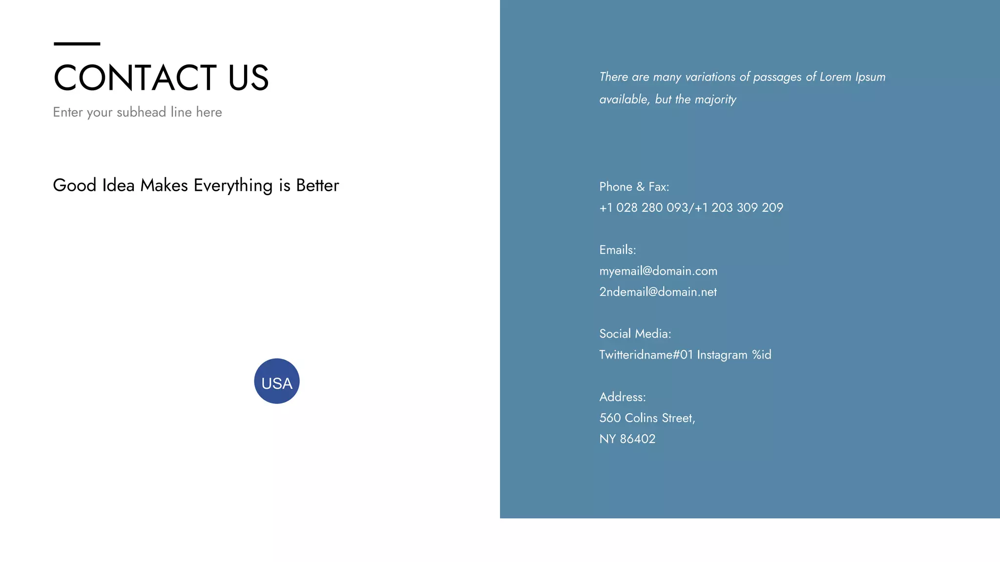 CONTACT US
Enter your subhead line here
There are many variations of passages of Lorem Ipsum
available, but the majority
Address:
560 Colins Street,
NY 86402
Emails:
myemail@domain.com
2ndemail@domain.net
Phone & Fax:
+1 028 280 093/+1 203 309 209
Social Media:
Twitteridname#01 Instagram %id
Good Idea Makes Everything is Better
USA
 